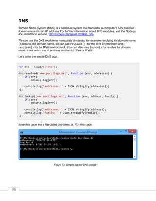 95
DNS
Domain Name System (DNS) is a database system that translates a computer's fully qualified
domain name into an IP address. For further information about DNS modules, visit the Node.js
documentation website, http://nodejs.org/api/all.html#all_dns.
We can use the DNS module to manipulate dns tasks, for example resolving the domain name.
To resolve the domain name, we can call resolve4() for the IPv4 environment and
resolve6() for the IPv6 environment. You can also use lookup() to resolve the domain
name. It will return the IP address and family (IPv4 or IPv6).
Let’s write the simple DNS app.
Save this code into a file called dns-demo.js. Run this code.
Simple app for DNS usage
var dns = require('dns');
dns.resolve4('www.pecollege.net', function (err, addresses) {
if (err)
console.log(err);
console.log('addresses: ' + JSON.stringify(addresses));
});
dns.lookup('www.pecollege.net', function (err, address, family) {
if (err)
console.log(err);
console.log('addresses: ' + JSON.stringify(address));
console.log('family: ' + JSON.stringify(family));
});
 