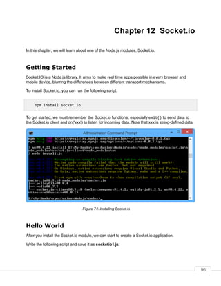96
Chapter 12 Socket.io
In this chapter, we will learn about one of the Node.js modules, Socket.io.
Getting Started
Socket.IO is a Node.js library. It aims to make real time apps possible in every browser and
mobile device, blurring the differences between different transport mechanisms.
To install Socket.io, you can run the following script:
To get started, we must remember the Socket.io functions, especially emit() to send data to
the Socket.io client and on('xxx') to listen for incoming data. Note that xxx is string-defined data.
Installing Socket.io
Hello World
After you install the Socket.io module, we can start to create a Socket.io application.
Write the following script and save it as socketio1.js:
npm install socket.io
 