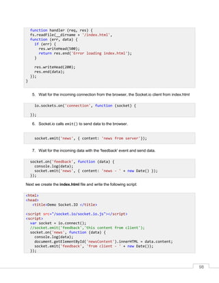 98
5. Wait for the incoming connection from the browser, the Socket.io client from index.html
6. Socket.io calls emit() to send data to the browser.
7. Wait for the incoming data with the 'feedback' event and send data.
Next we create the index.html file and write the following script:
function handler (req, res) {
fs.readFile(__dirname + '/index.html',
function (err, data) {
if (err) {
res.writeHead(500);
return res.end('Error loading index.html');
}
res.writeHead(200);
res.end(data);
});
}
io.sockets.on('connection', function (socket) {
});
socket.emit('news', { content: 'news from server'});
socket.on('feedback', function (data) {
console.log(data);
socket.emit('news', { content: 'news - ' + new Date() });
});
<html>
<head>
<title>Demo Socket.IO </title>
<script src="/socket.io/socket.io.js"></script>
<script>
var socket = io.connect();
//socket.emit('feedback','this content from client');
socket.on('news', function (data) {
console.log(data);
document.getElementById('newsContent').innerHTML = data.content;
socket.emit('feedback', 'from client - ' + new Date());
});
 