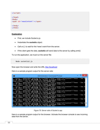 99
Explanation
 First, we include Socket.io.js
 Instantiate the socketio object.
 Call on() to wait for the 'news' event from the server.
 If the client gets the data, socketio will send data to the server by calling emit()
To run the application, we must run the server file:
Now open the browser and write the URL http://localhost/
Here is a sample program output for the server side:
Server side of Socket.io app
Here is a sample program output for the browser. Activate the browser console to see incoming
data from the server.
</script>
</head>
<body>
<span id='newsContent'></span>
</body>
</html>
Node socketio2.js
 