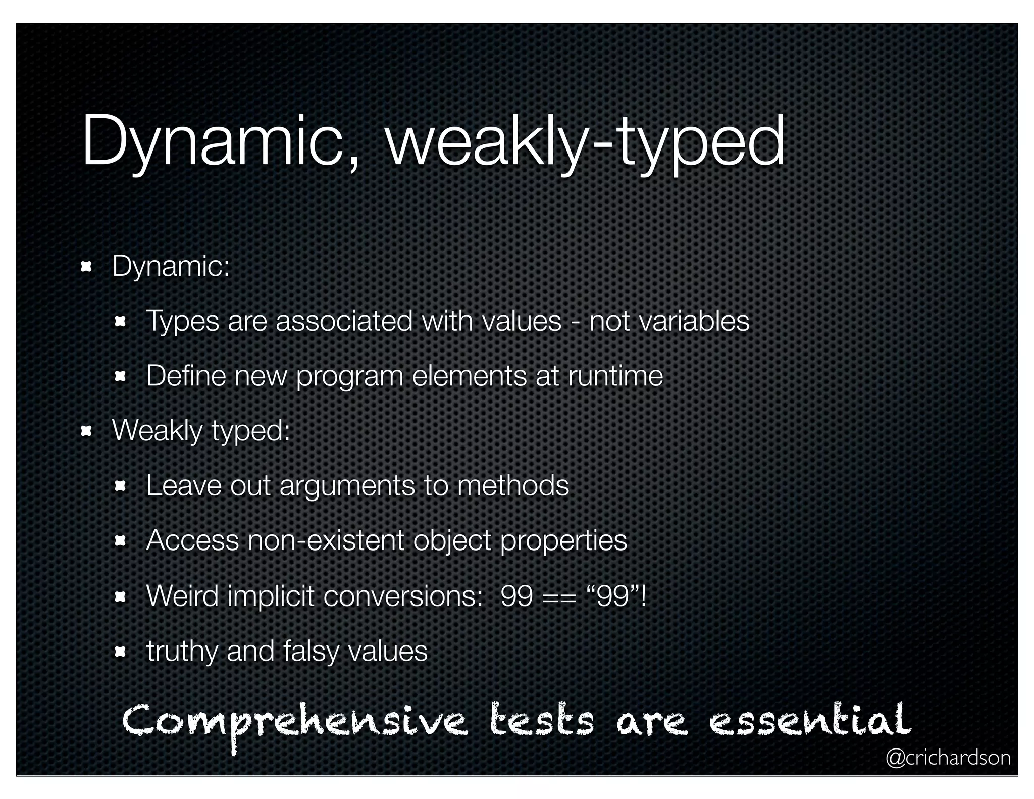 @crichardson
Dynamic, weakly-typed
Dynamic:
Types are associated with values - not variables
Deﬁne new program elements at runtime
Weakly typed:
Leave out arguments to methods
Access non-existent object properties
Weird implicit conversions: 99 == “99”!
truthy and falsy values
Comprehensive tests are essential
 