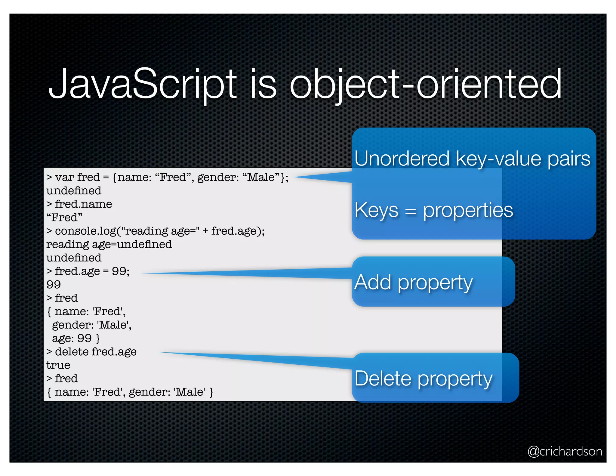 @crichardson
JavaScript is object-oriented
> var fred = {name: “Fred”, gender: “Male”};
undeﬁned
> fred.name
“Fred”
> console.log("reading age=" + fred.age);
reading age=undeﬁned
undeﬁned
> fred.age = 99;
99
> fred
{ name: 'Fred',
gender: 'Male',
age: 99 }
> delete fred.age
true
> fred
{ name: 'Fred', gender: 'Male' }
Unordered key-value pairs
Keys = properties
Add property
Delete property
 