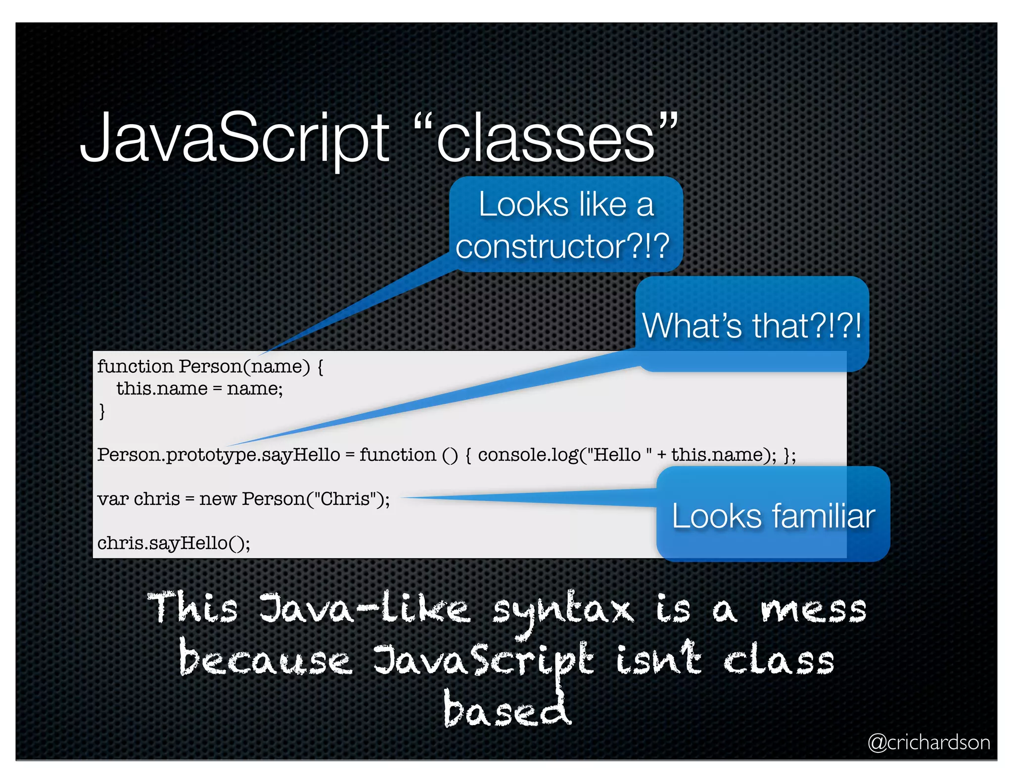 @crichardson
JavaScript “classes”
function Person(name) {
this.name = name;
}
Person.prototype.sayHello = function () { console.log("Hello " + this.name); };
var chris = new Person("Chris");
chris.sayHello();
Looks like a
constructor?!?
What’s that?!?!
This Java-like syntax is a mess
because JavaScript isn’t class
based
Looks familiar
 