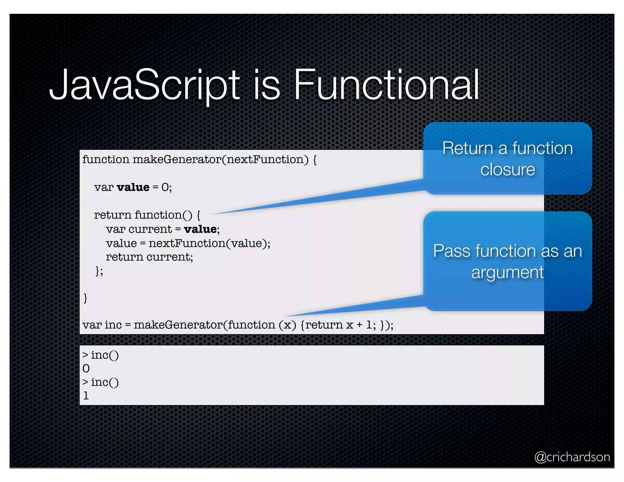 @crichardson
JavaScript is Functional
function makeGenerator(nextFunction) {
var value = 0;
return function() {
var current = value;
value = nextFunction(value);
return current;
};
}
var inc = makeGenerator(function (x) {return x + 1; });
> inc()
0
> inc()
1
Pass function as an
argument
Return a function
closure
 