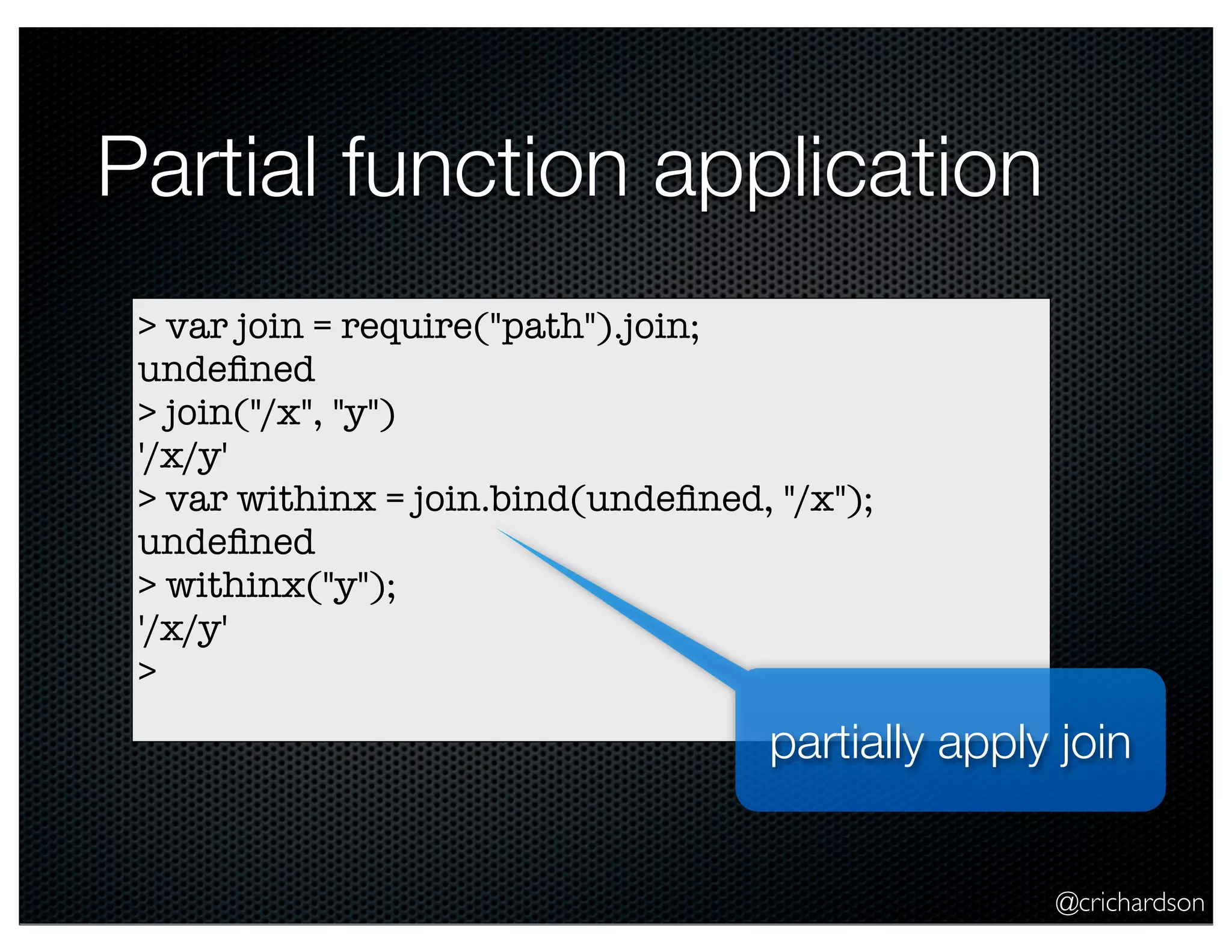 @crichardson
Partial function application
> var join = require("path").join;
undeﬁned
> join("/x", "y")
'/x/y'
> var withinx = join.bind(undeﬁned, "/x");
undeﬁned
> withinx("y");
'/x/y'
>
partially apply join
 