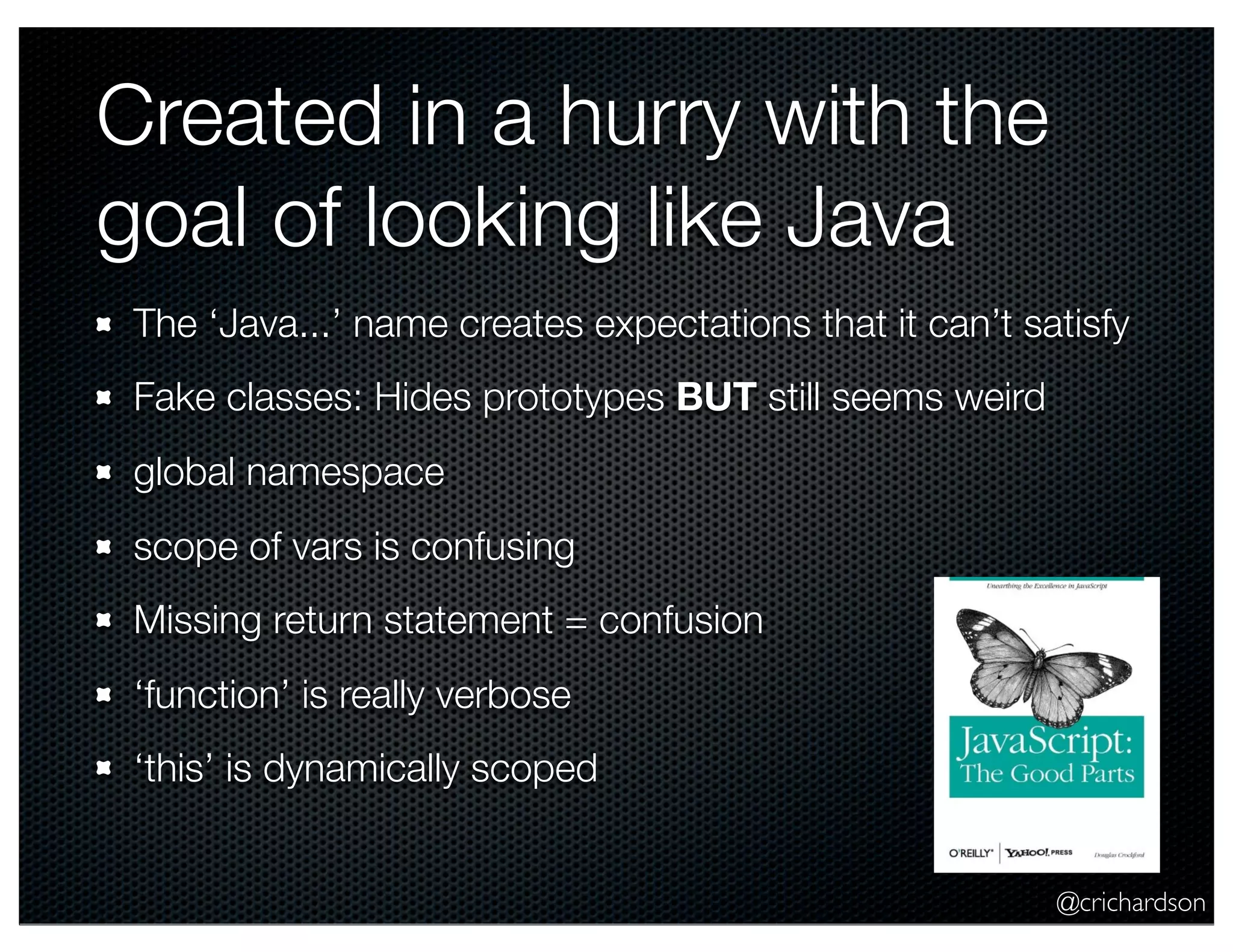 @crichardson
Created in a hurry with the
goal of looking like Java
The ‘Java...’ name creates expectations that it can’t satisfy
Fake classes: Hides prototypes BUT still seems weird
global namespace
scope of vars is confusing
Missing return statement = confusion
‘function’ is really verbose
‘this’ is dynamically scoped
 