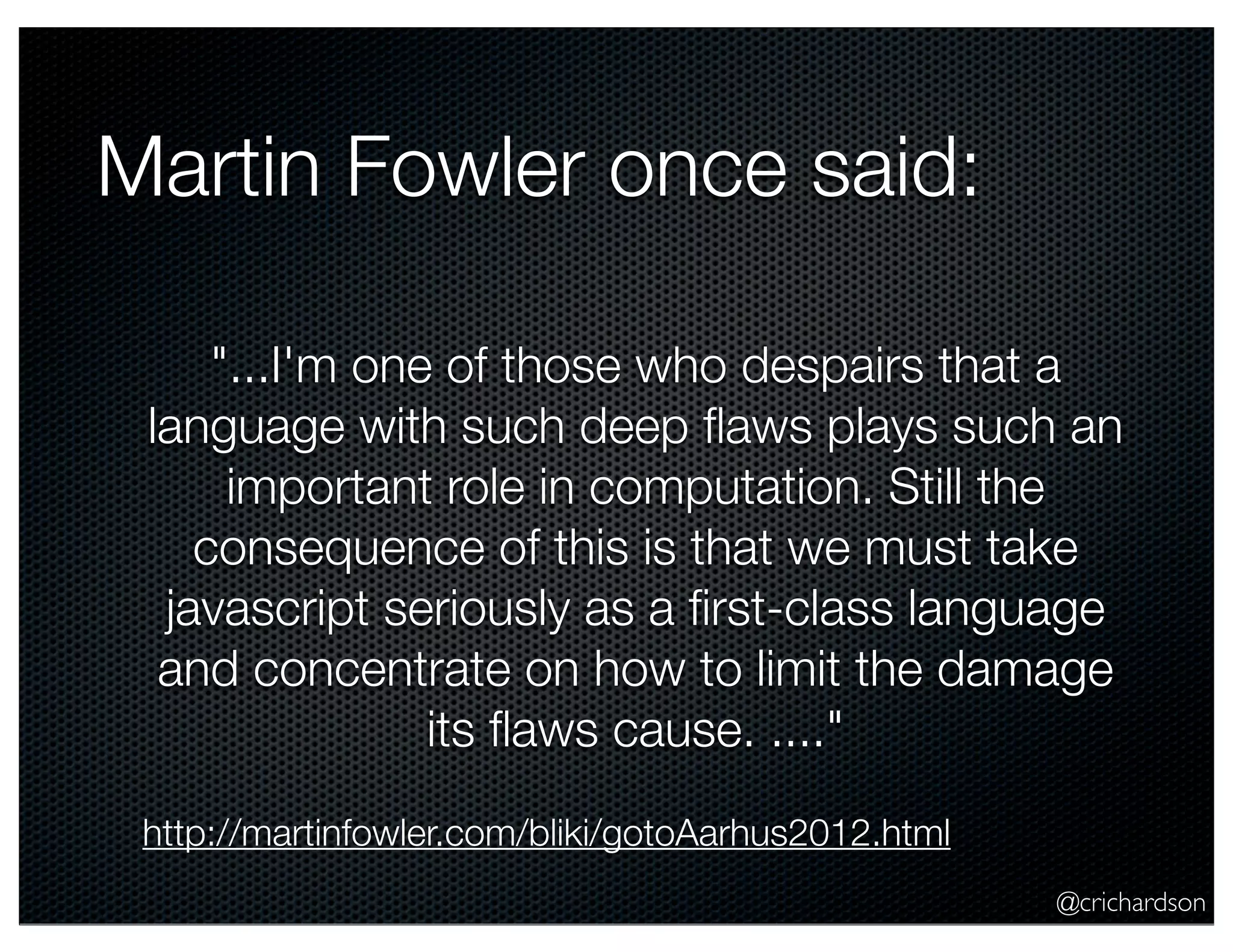 @crichardson
Martin Fowler once said:
"...I'm one of those who despairs that a
language with such deep ﬂaws plays such an
important role in computation. Still the
consequence of this is that we must take
javascript seriously as a ﬁrst-class language
and concentrate on how to limit the damage
its ﬂaws cause. ...."
http://martinfowler.com/bliki/gotoAarhus2012.html
 