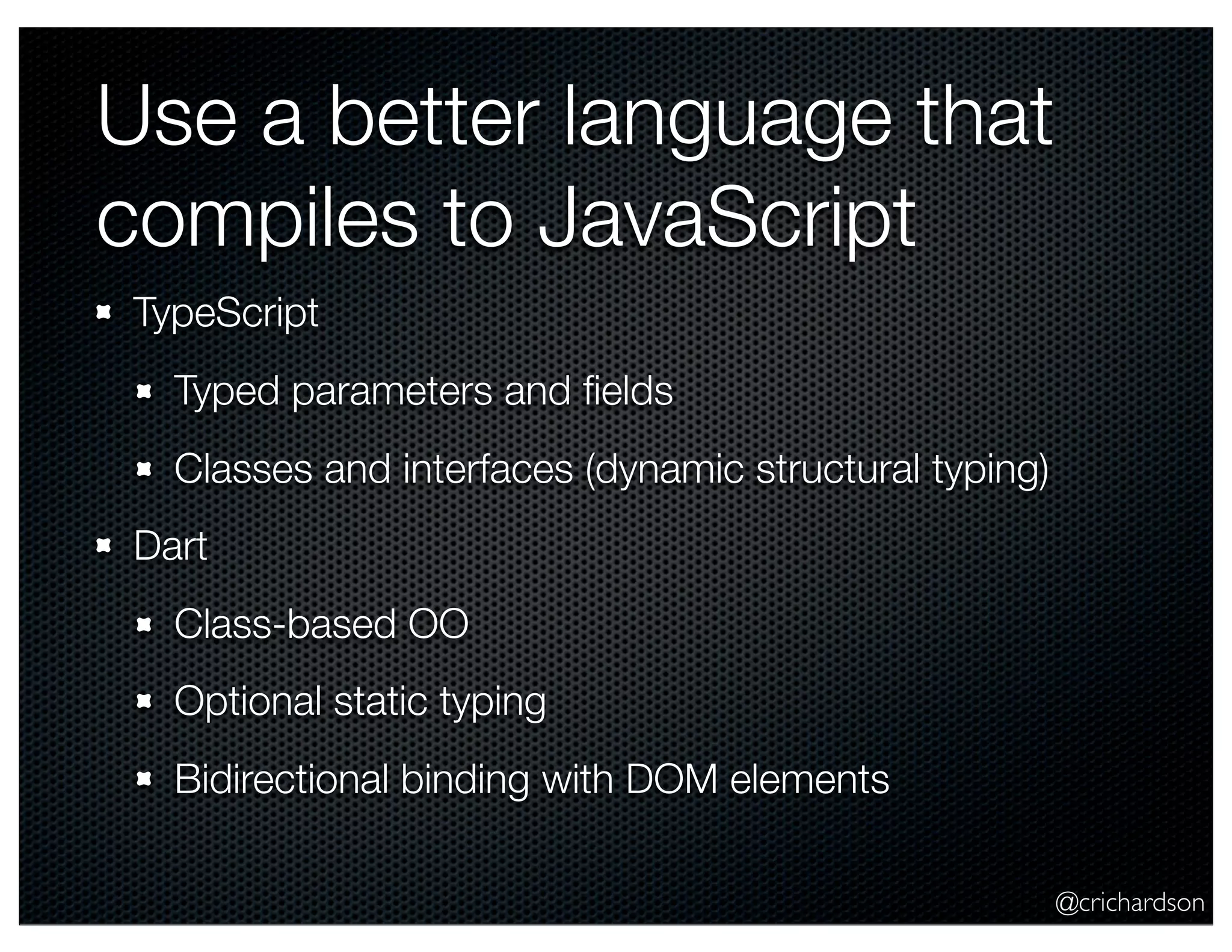 @crichardson
Use a better language that
compiles to JavaScript
TypeScript
Typed parameters and ﬁelds
Classes and interfaces (dynamic structural typing)
Dart
Class-based OO
Optional static typing
Bidirectional binding with DOM elements
 