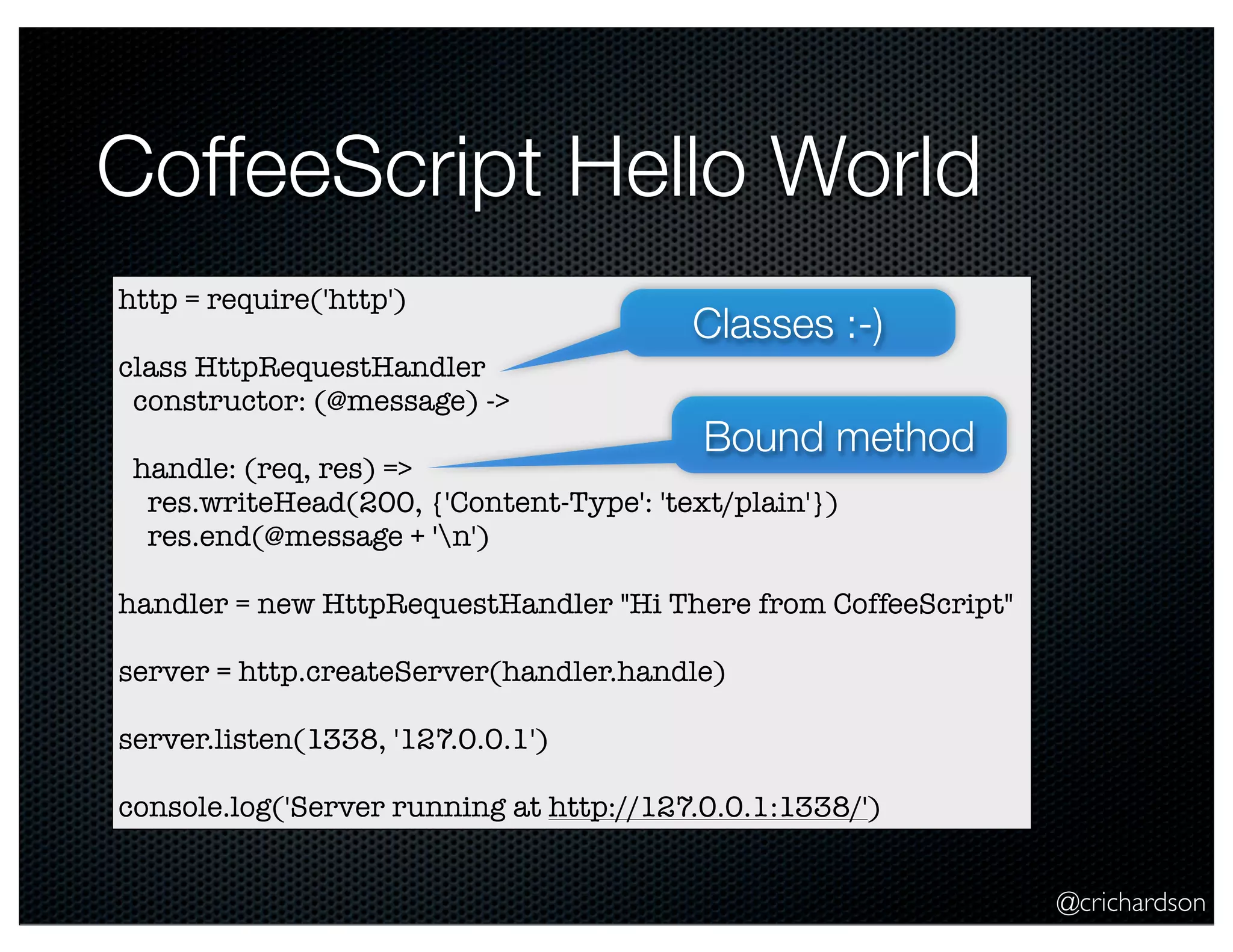 @crichardson
CoffeeScript Hello World
http = require('http')
class HttpRequestHandler
constructor: (@message) ->
handle: (req, res) =>
res.writeHead(200, {'Content-Type': 'text/plain'})
res.end(@message + 'n')
handler = new HttpRequestHandler "Hi There from CoffeeScript"
server = http.createServer(handler.handle)
server.listen(1338, '127.0.0.1')
console.log('Server running at http://127.0.0.1:1338/')
Classes :-)
Bound method
 