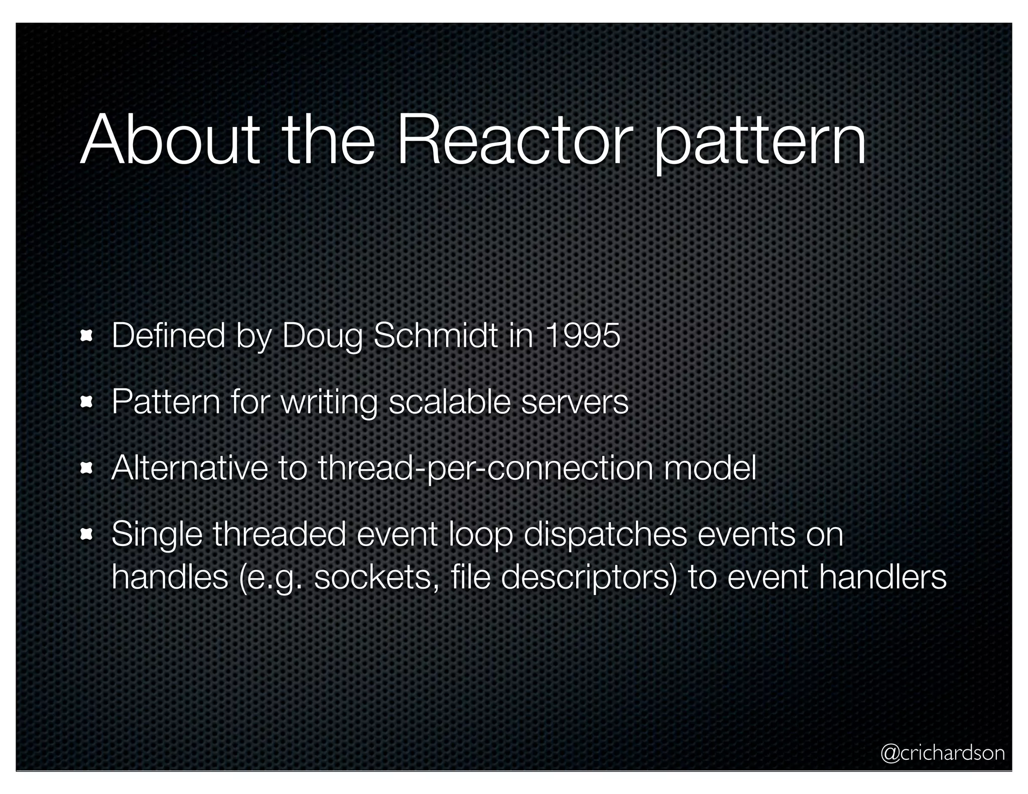@crichardson
About the Reactor pattern
Deﬁned by Doug Schmidt in 1995
Pattern for writing scalable servers
Alternative to thread-per-connection model
Single threaded event loop dispatches events on
handles (e.g. sockets, ﬁle descriptors) to event handlers
 