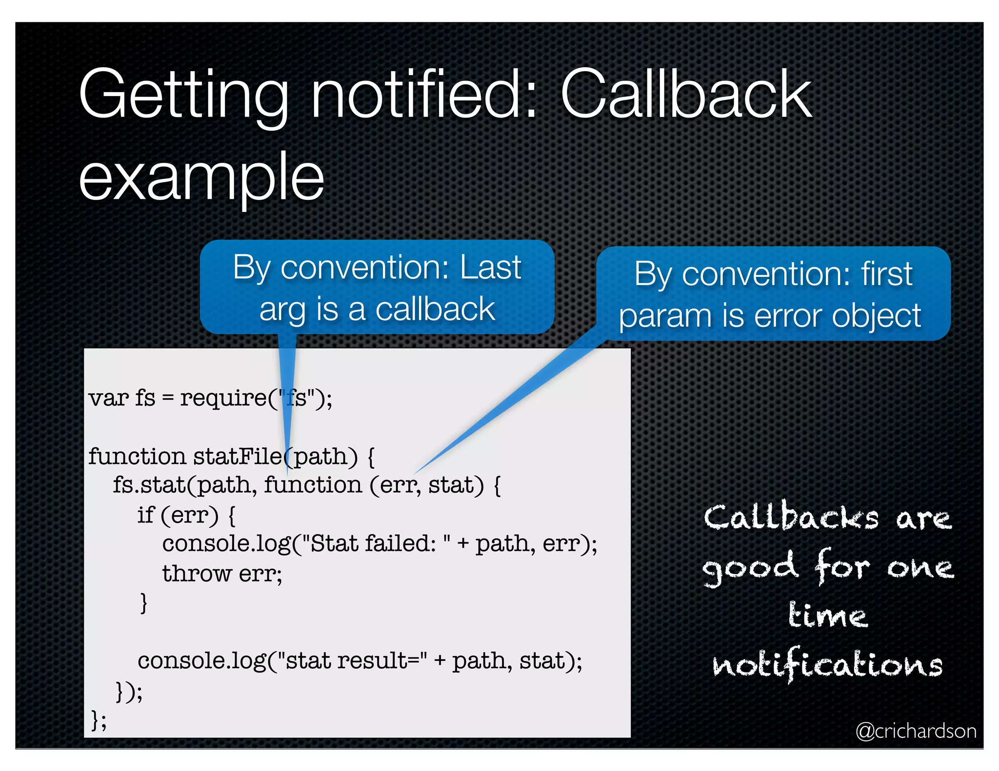 @crichardson
Getting notiﬁed: Callback
example
var fs = require("fs");
function statFile(path) {
fs.stat(path, function (err, stat) {
if (err) {
console.log("Stat failed: " + path, err);
throw err;
}
console.log("stat result=" + path, stat);
});
};
By convention: ﬁrst
param is error object
By convention: Last
arg is a callback
Callbacks are
good for one
time
notifications
 