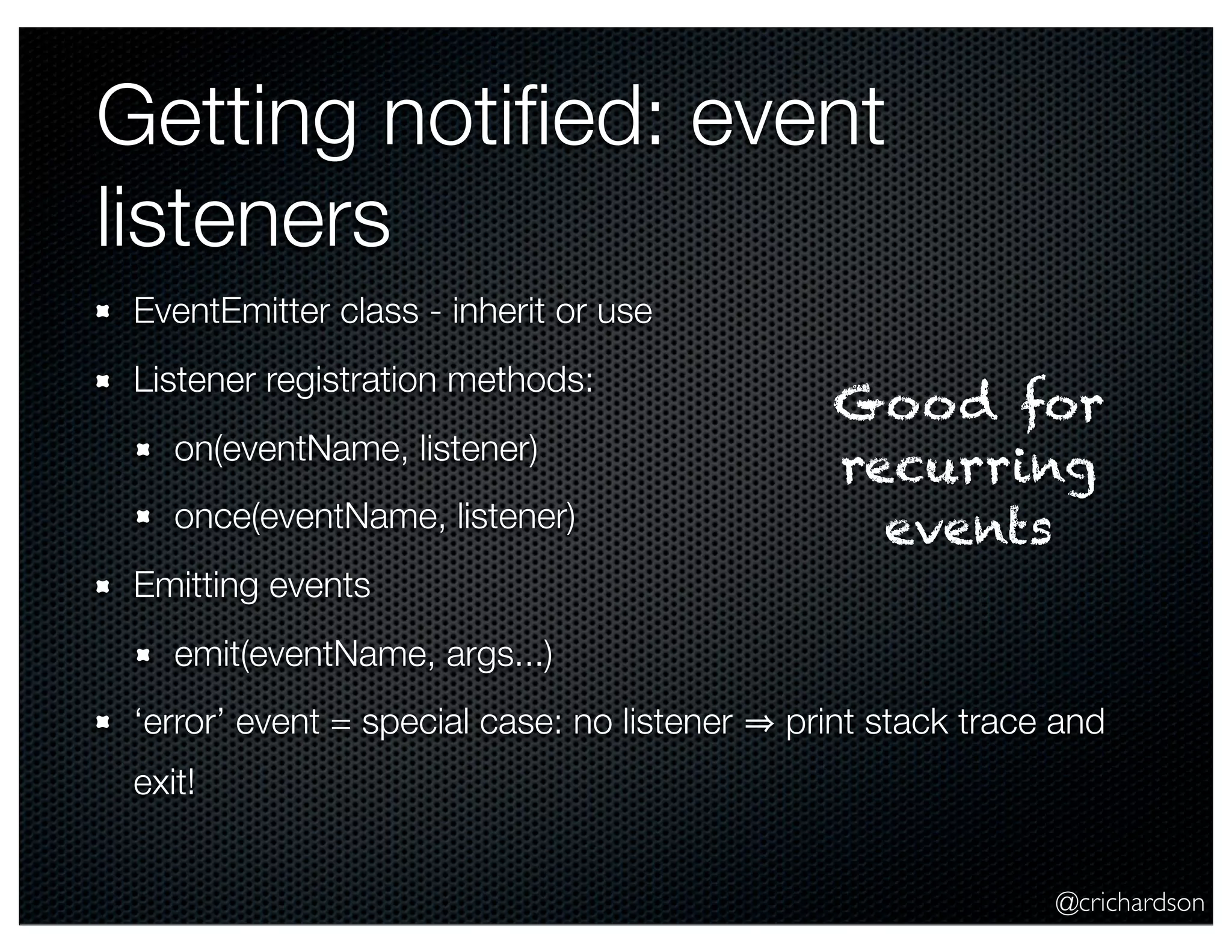 @crichardson
Getting notiﬁed: event
listeners
EventEmitter class - inherit or use
Listener registration methods:
on(eventName, listener)
once(eventName, listener)
Emitting events
emit(eventName, args...)
‘error’ event = special case: no listener print stack trace and
exit!
Good for
recurring
events
 