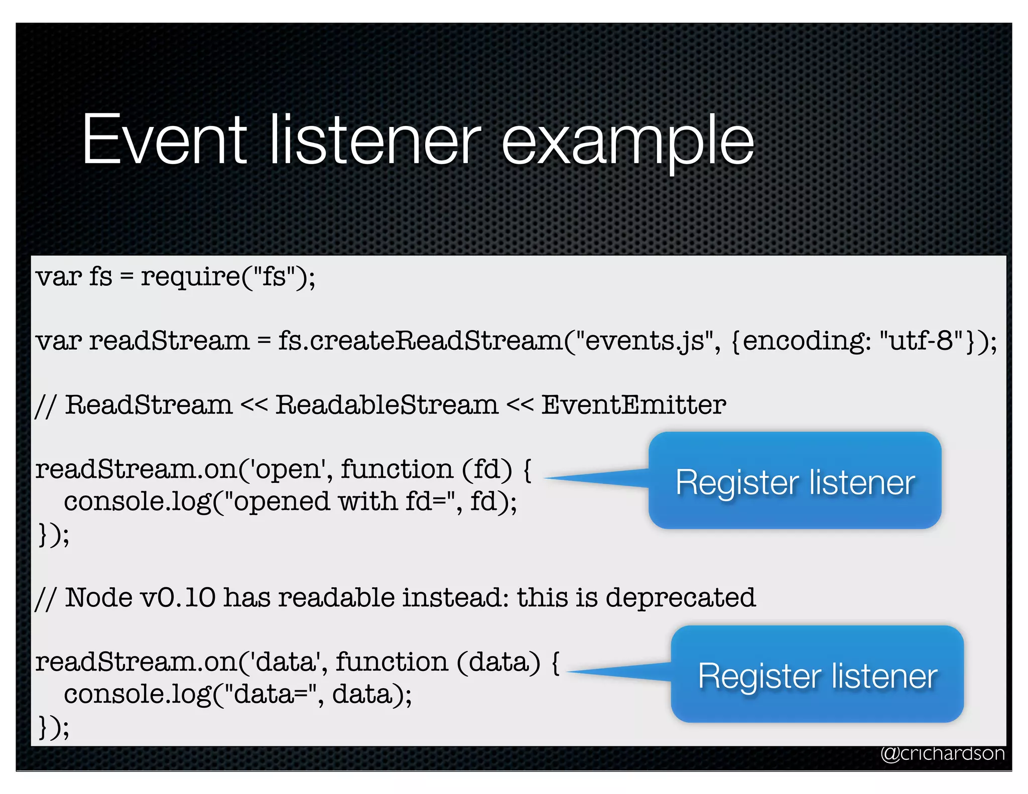 @crichardson
Event listener example
var fs = require("fs");
var readStream = fs.createReadStream("events.js", {encoding: "utf-8"});
// ReadStream << ReadableStream << EventEmitter
readStream.on('open', function (fd) {
console.log("opened with fd=", fd);
});
// Node v0.10 has readable instead: this is deprecated
readStream.on('data', function (data) {
console.log("data=", data);
});
Register listener
Register listener
 