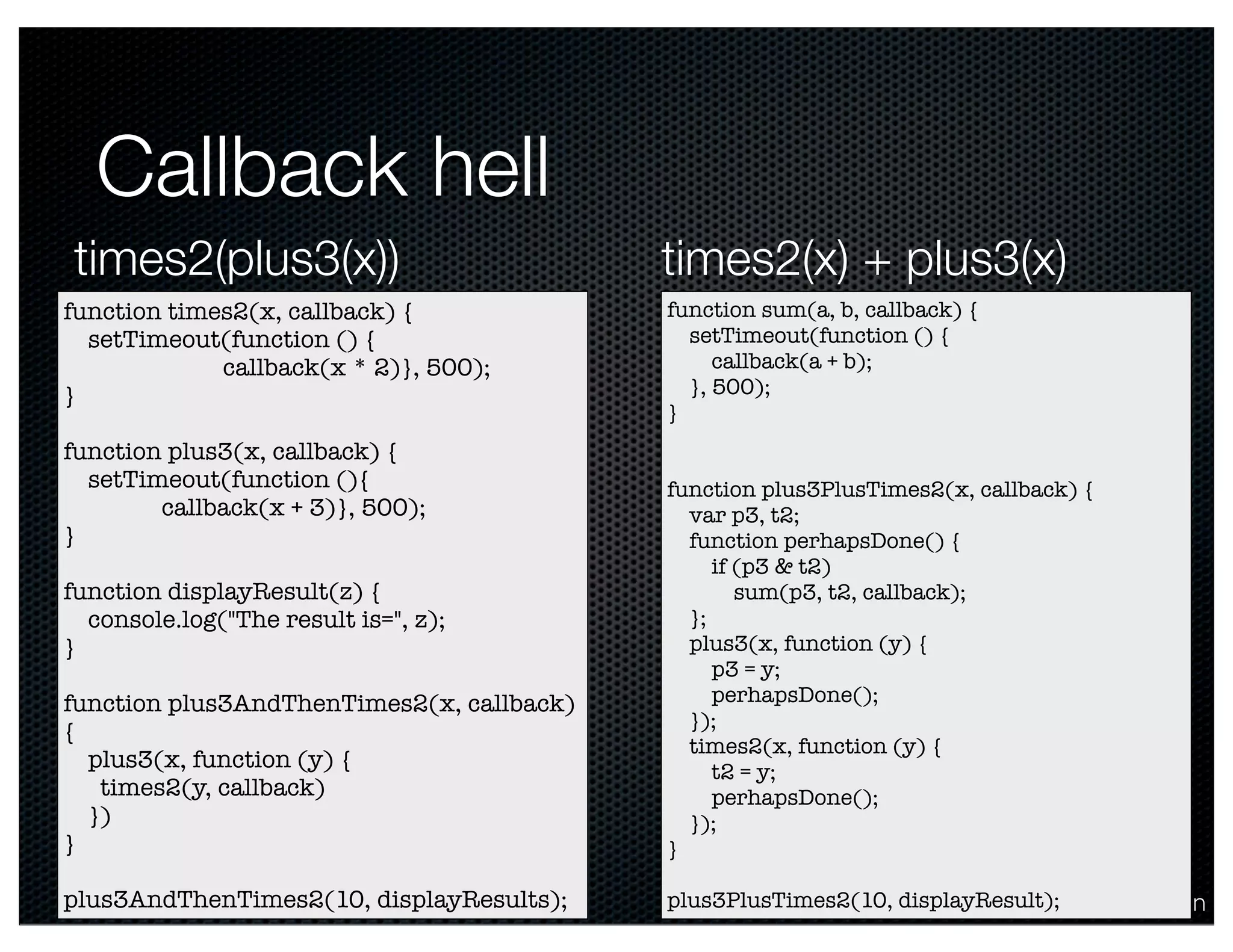 @crichardson
Callback hell
function times2(x, callback) {
setTimeout(function () {
callback(x * 2)}, 500);
}
function plus3(x, callback) {
setTimeout(function (){
callback(x + 3)}, 500);
}
function displayResult(z) {
console.log("The result is=", z);
}
function plus3AndThenTimes2(x, callback)
{
plus3(x, function (y) {
times2(y, callback)
})
}
plus3AndThenTimes2(10, displayResults);
function sum(a, b, callback) {
setTimeout(function () {
callback(a + b);
}, 500);
}
function plus3PlusTimes2(x, callback) {
var p3, t2;
function perhapsDone() {
if (p3 & t2)
sum(p3, t2, callback);
};
plus3(x, function (y) {
p3 = y;
perhapsDone();
});
times2(x, function (y) {
t2 = y;
perhapsDone();
});
}
plus3PlusTimes2(10, displayResult);
times2(plus3(x)) times2(x) + plus3(x)
 