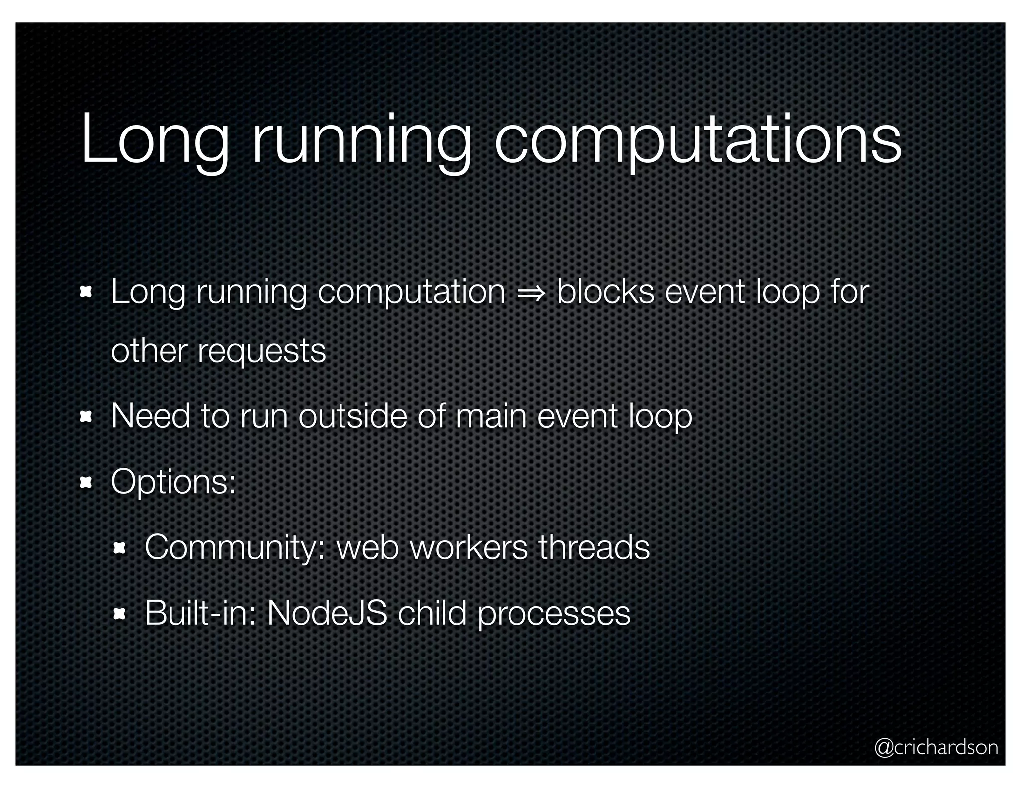 @crichardson
Long running computations
Long running computation blocks event loop for
other requests
Need to run outside of main event loop
Options:
Community: web workers threads
Built-in: NodeJS child processes
 