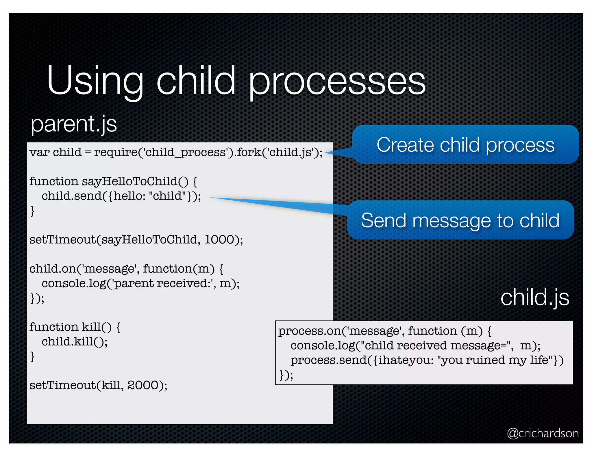@crichardson
Using child processes
var child = require('child_process').fork('child.js');
function sayHelloToChild() {
child.send({hello: "child"});
}
setTimeout(sayHelloToChild, 1000);
child.on('message', function(m) {
console.log('parent received:', m);
});
function kill() {
child.kill();
}
setTimeout(kill, 2000);
process.on('message', function (m) {
console.log("child received message=", m);
process.send({ihateyou: "you ruined my life"})
});
parent.js
child.js
Create child process
Send message to child
 