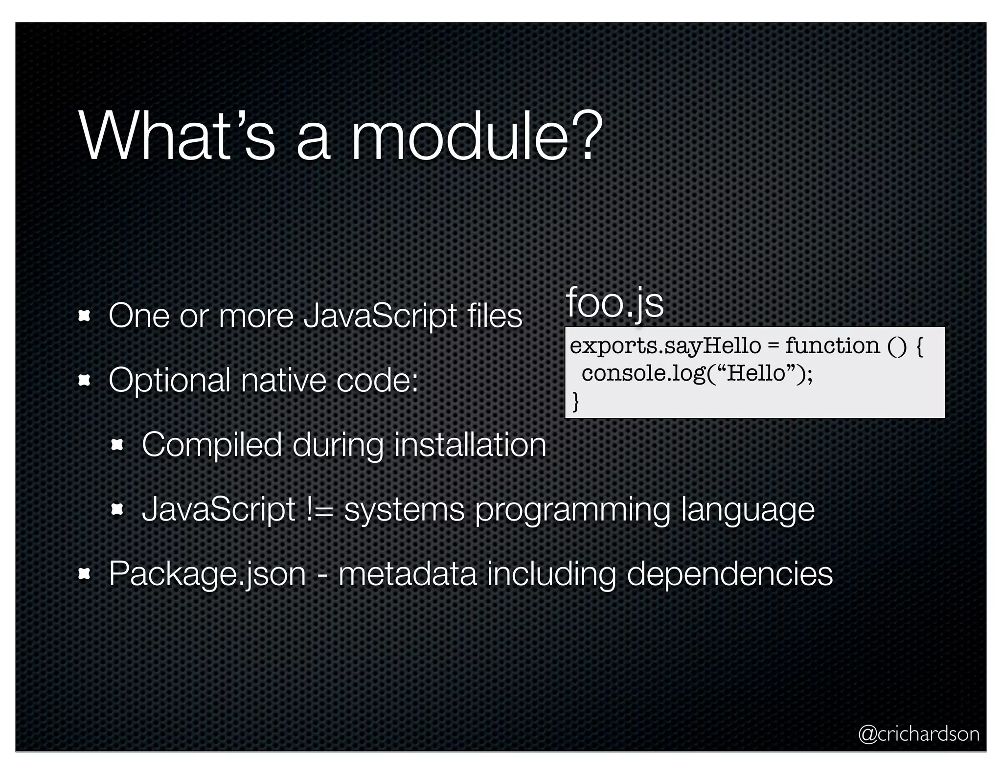 @crichardson
What’s a module?
One or more JavaScript ﬁles
Optional native code:
Compiled during installation
JavaScript != systems programming language
Package.json - metadata including dependencies
exports.sayHello = function () {
console.log(“Hello”);
}
foo.js
 
