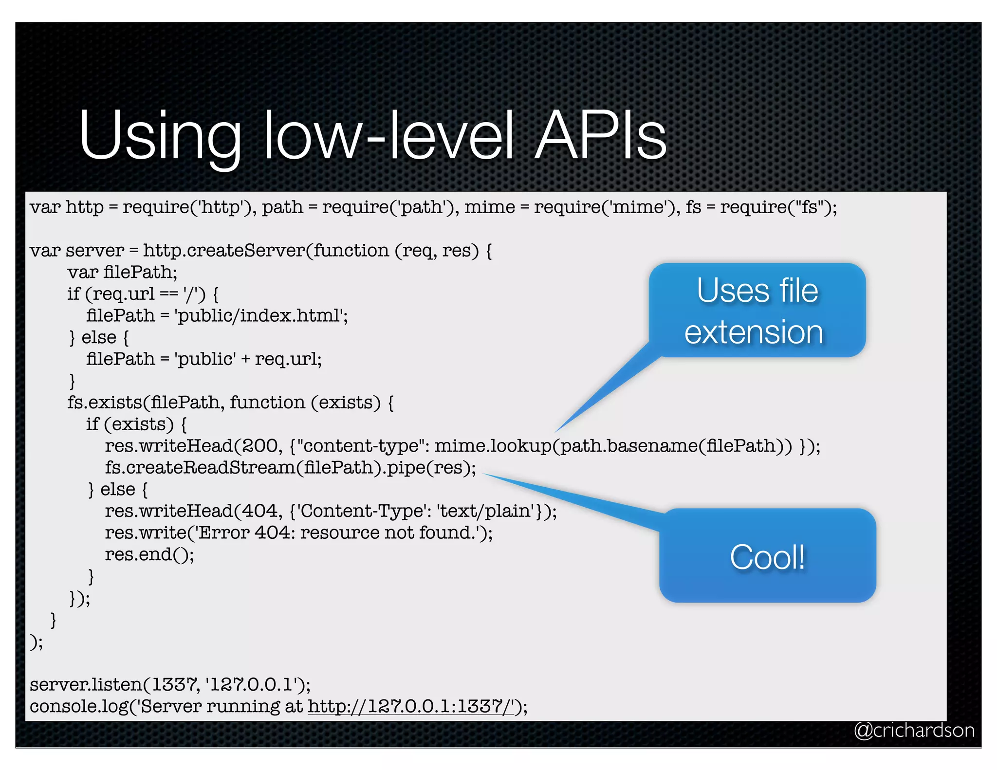 @crichardson
Using low-level APIs
var http = require('http'), path = require('path'), mime = require('mime'), fs = require("fs");
var server = http.createServer(function (req, res) {
var ﬁlePath;
if (req.url == '/') {
ﬁlePath = 'public/index.html';
} else {
ﬁlePath = 'public' + req.url;
}
fs.exists(ﬁlePath, function (exists) {
if (exists) {
res.writeHead(200, {"content-type": mime.lookup(path.basename(ﬁlePath)) });
fs.createReadStream(ﬁlePath).pipe(res);
} else {
res.writeHead(404, {'Content-Type': 'text/plain'});
res.write('Error 404: resource not found.');
res.end();
}
});
}
);
server.listen(1337, '127.0.0.1');
console.log('Server running at http://127.0.0.1:1337/');
Uses ﬁle
extension
Cool!
 