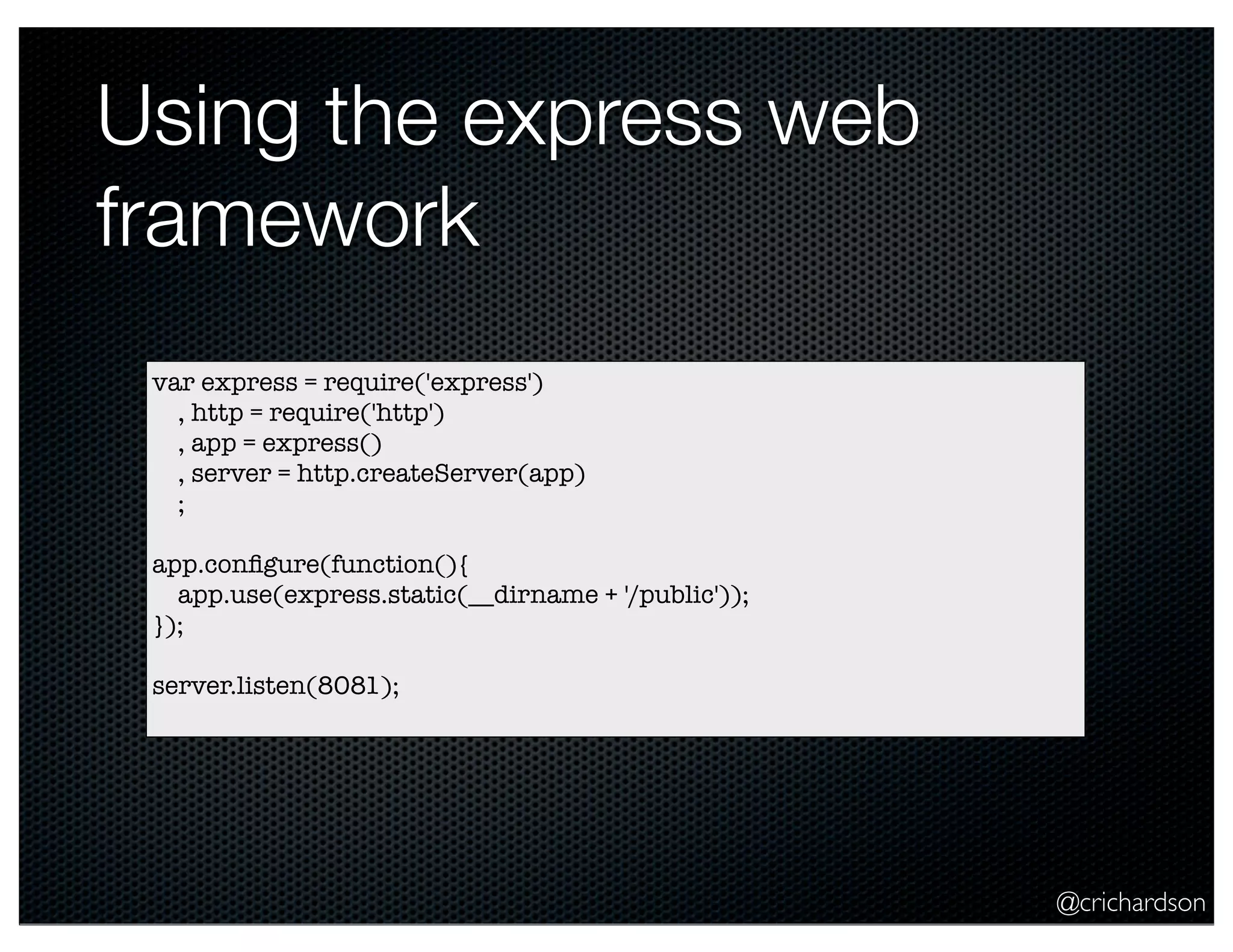 @crichardson
Using the express web
framework
var express = require('express')
, http = require('http')
, app = express()
, server = http.createServer(app)
;
app.conﬁgure(function(){
app.use(express.static(__dirname + '/public'));
});
server.listen(8081);
 