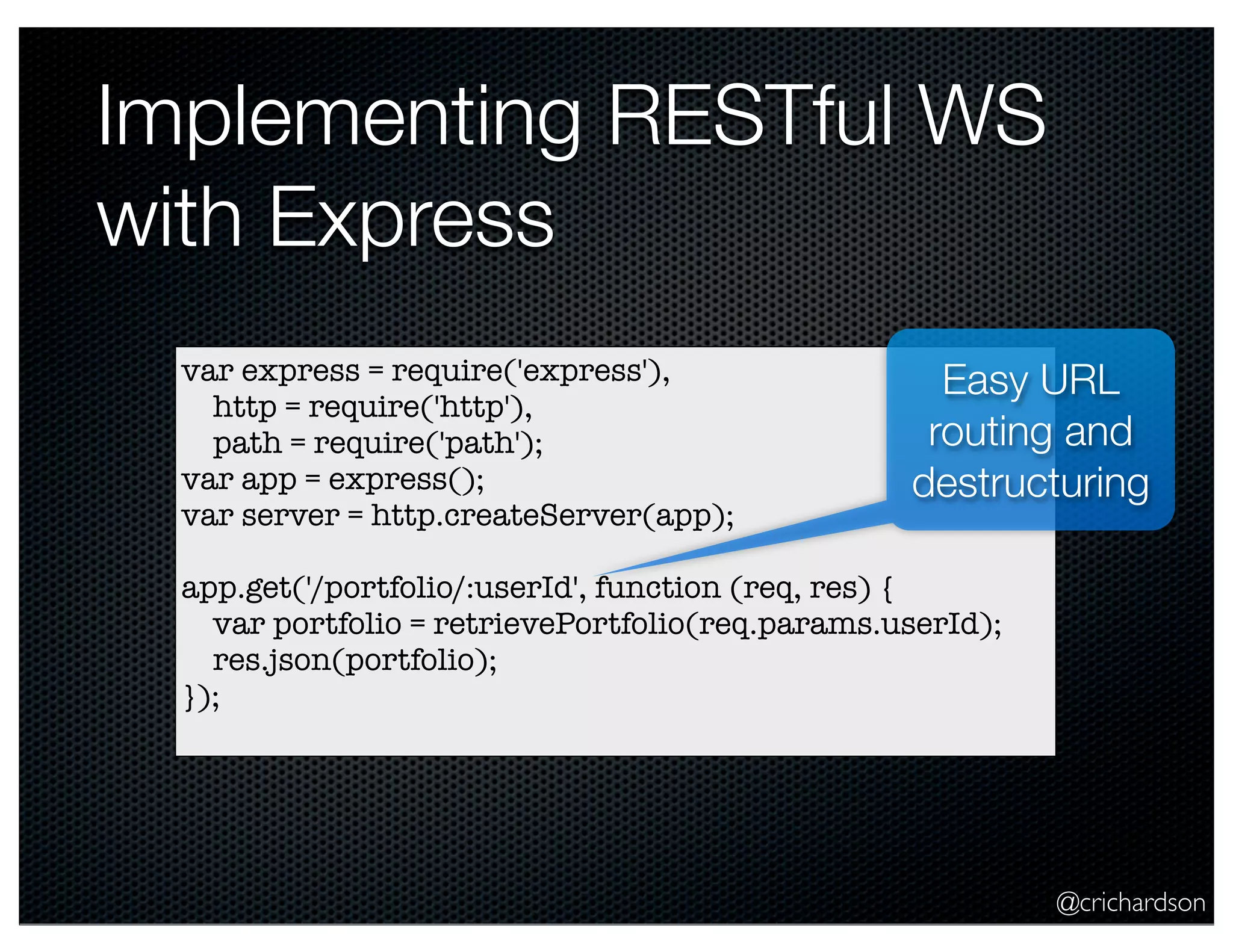 @crichardson
Implementing RESTful WS
with Express
var express = require('express'),
http = require('http'),
path = require('path');
var app = express();
var server = http.createServer(app);
app.get('/portfolio/:userId', function (req, res) {
var portfolio = retrievePortfolio(req.params.userId);
res.json(portfolio);
});
Easy URL
routing and
destructuring
 