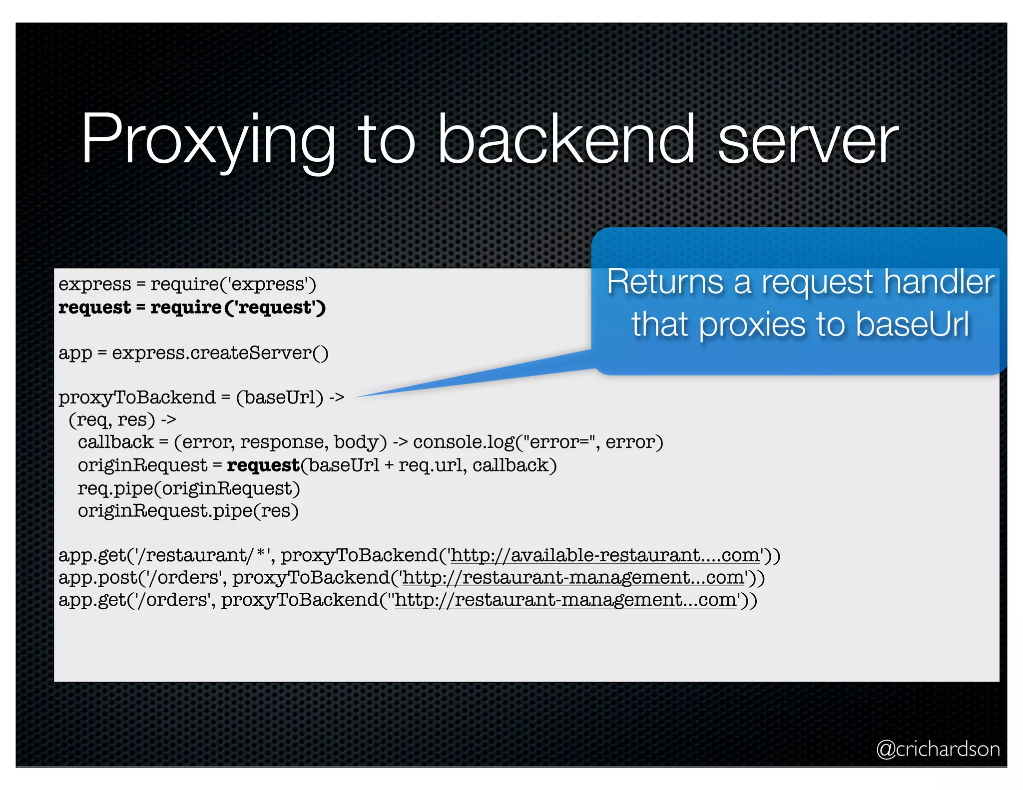 @crichardson
Proxying to backend server
express = require('express')
request = require('request')
app = express.createServer()
proxyToBackend = (baseUrl) ->
(req, res) ->
callback = (error, response, body) -> console.log("error=", error)
originRequest = request(baseUrl + req.url, callback)
req.pipe(originRequest)
originRequest.pipe(res)
app.get('/restaurant/*', proxyToBackend('http://available-restaurant....com'))
app.post('/orders', proxyToBackend('http://restaurant-management...com'))
app.get('/orders', proxyToBackend(''http://restaurant-management...com'))
Returns a request handler
that proxies to baseUrl
 