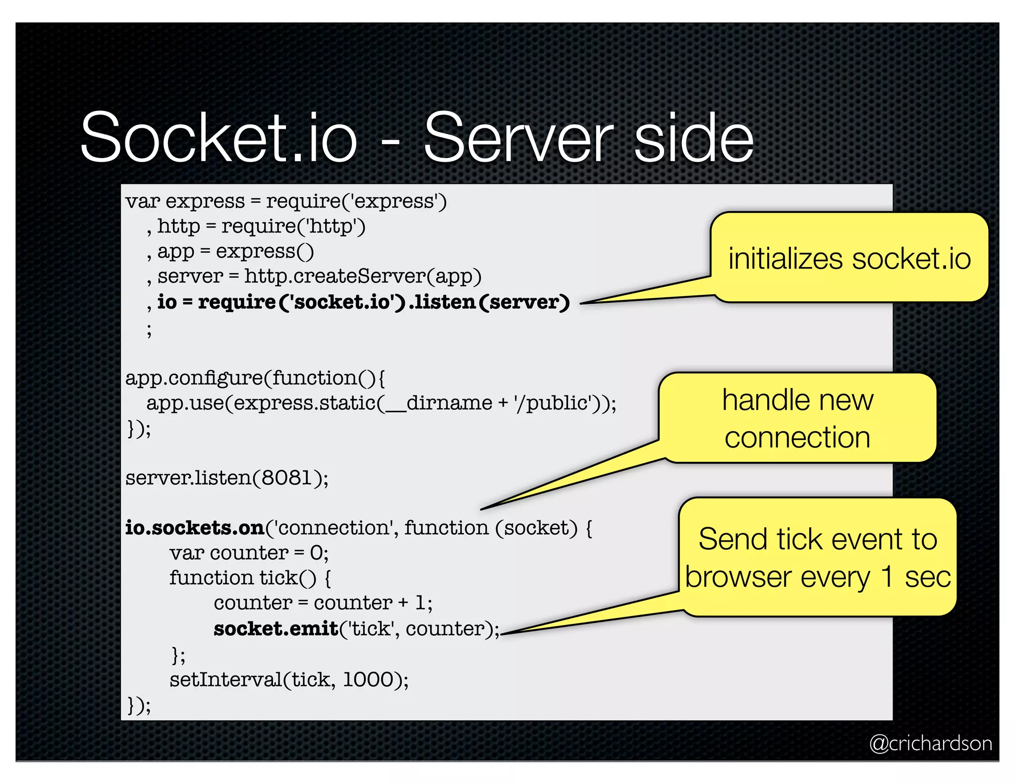 @crichardson
Socket.io - Server side
var express = require('express')
, http = require('http')
, app = express()
, server = http.createServer(app)
, io = require('socket.io').listen(server)
;
app.conﬁgure(function(){
app.use(express.static(__dirname + '/public'));
});
server.listen(8081);
io.sockets.on('connection', function (socket) {
	 var counter = 0;
	 function tick() {
	 	 counter = counter + 1;
	 	 socket.emit('tick', counter);
	 };
	 setInterval(tick, 1000);
});
handle new
connection
Send tick event to
browser every 1 sec
initializes socket.io
 