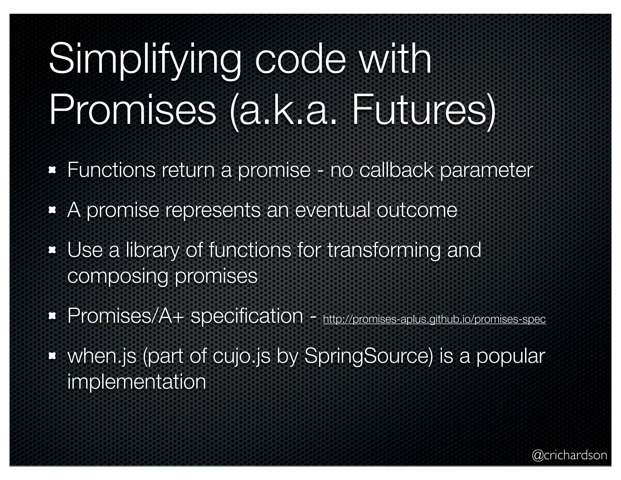 @crichardson
Simplifying code with
Promises (a.k.a. Futures)
Functions return a promise - no callback parameter
A promise represents an eventual outcome
Use a library of functions for transforming and
composing promises
Promises/A+ speciﬁcation - http://promises-aplus.github.io/promises-spec
when.js (part of cujo.js by SpringSource) is a popular
implementation
 