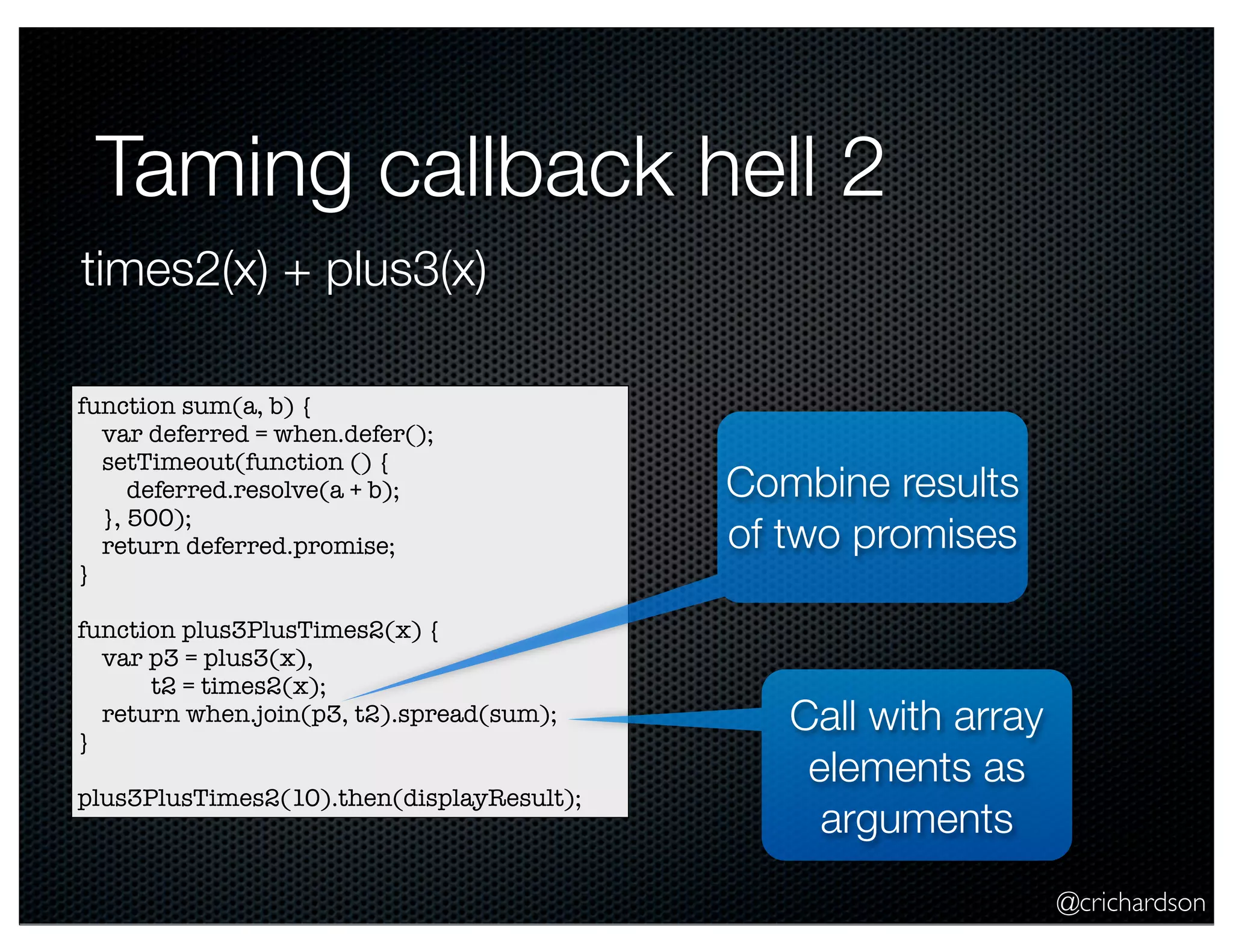 @crichardson
Taming callback hell 2
function sum(a, b) {
var deferred = when.defer();
setTimeout(function () {
deferred.resolve(a + b);
}, 500);
return deferred.promise;
}
function plus3PlusTimes2(x) {
var p3 = plus3(x),
t2 = times2(x);
return when.join(p3, t2).spread(sum);
}
plus3PlusTimes2(10).then(displayResult);
times2(x) + plus3(x)
Combine results
of two promises
Call with array
elements as
arguments
 