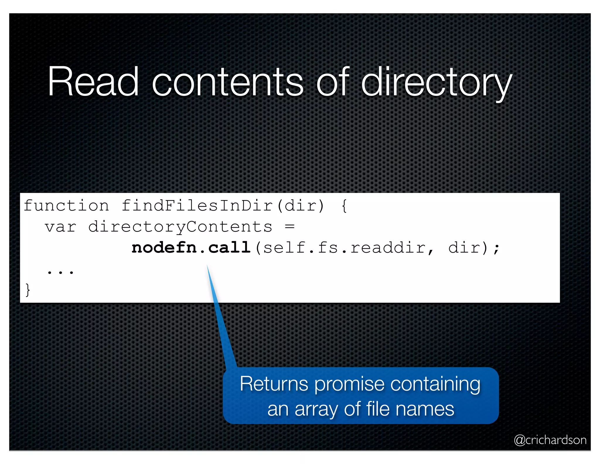 @crichardson
Read contents of directory
function findFilesInDir(dir) {
var directoryContents =
nodefn.call(self.fs.readdir, dir);
...
}
Returns promise containing
an array of ﬁle names
 