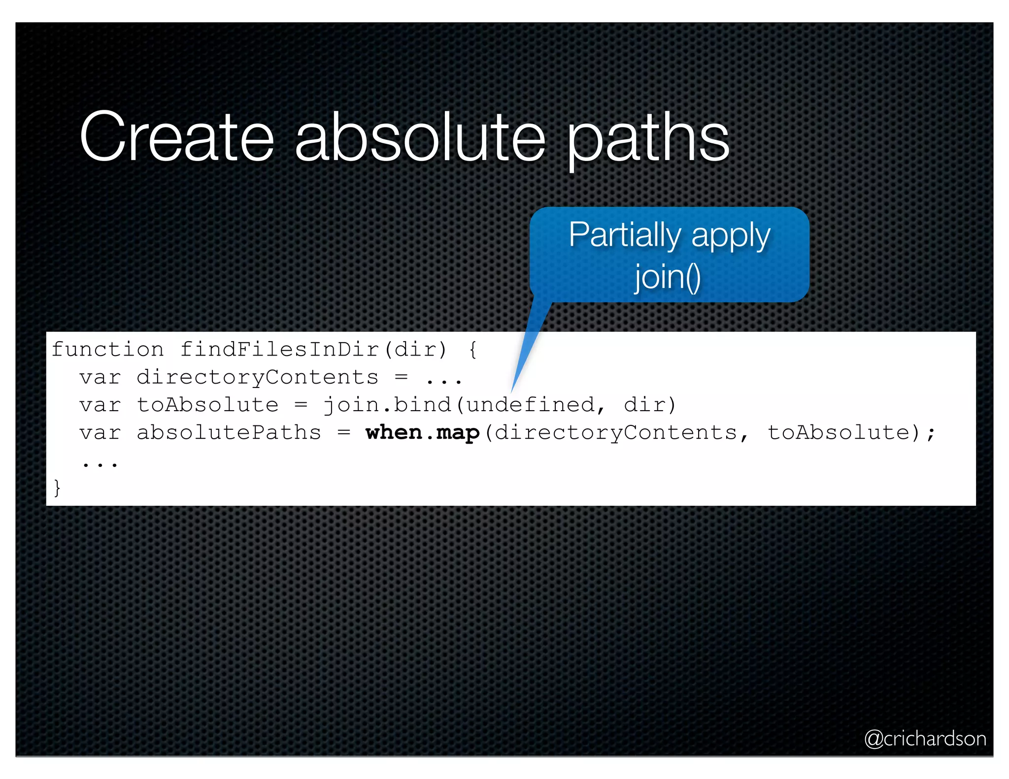@crichardson
Create absolute paths
function findFilesInDir(dir) {
var directoryContents = ...
var toAbsolute = join.bind(undefined, dir)
var absolutePaths = when.map(directoryContents, toAbsolute);
...
}
Partially apply
join()
 