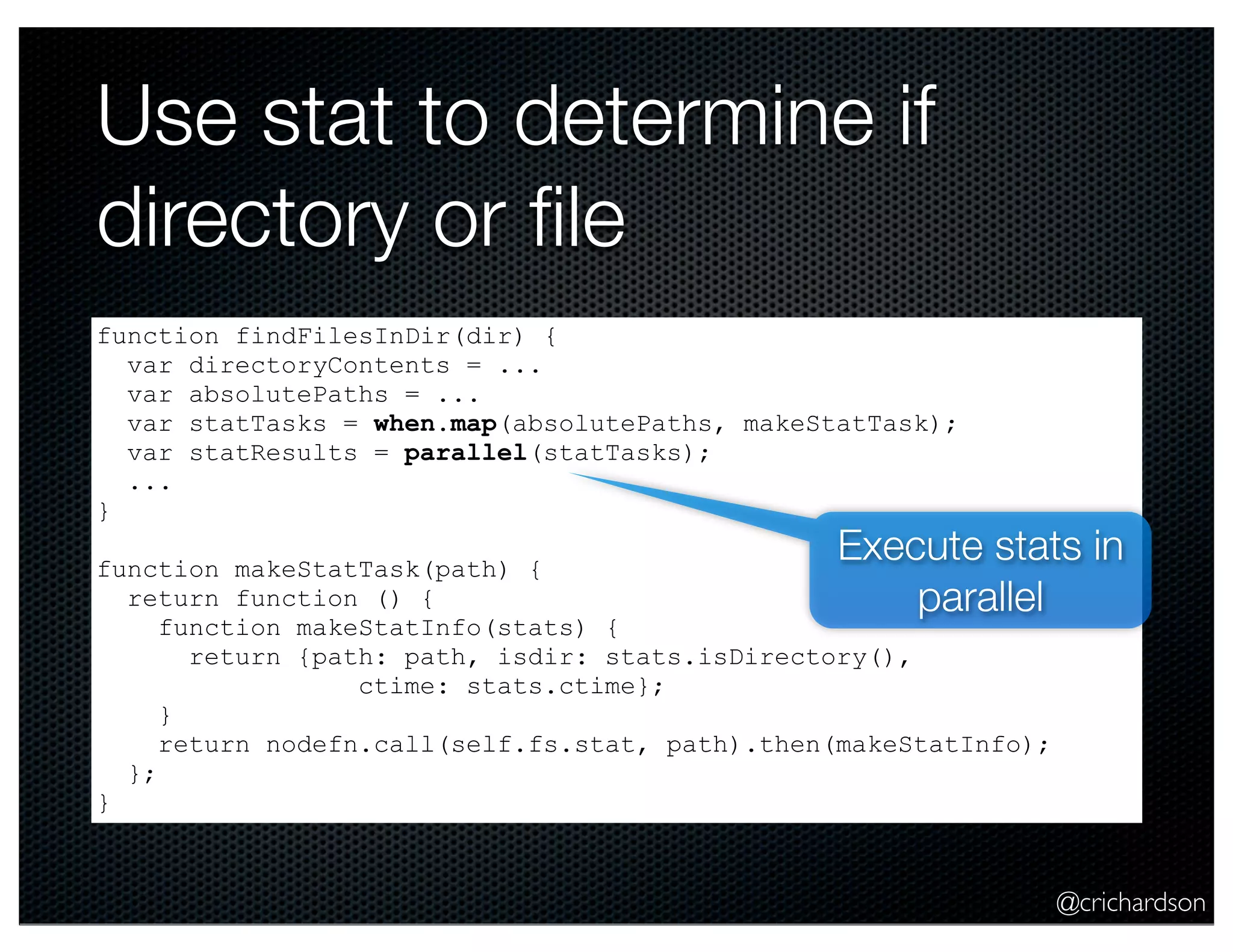 @crichardson
Use stat to determine if
directory or ﬁle
function findFilesInDir(dir) {
var directoryContents = ...
var absolutePaths = ...
var statTasks = when.map(absolutePaths, makeStatTask);
var statResults = parallel(statTasks);
...
}
function makeStatTask(path) {
return function () {
function makeStatInfo(stats) {
return {path: path, isdir: stats.isDirectory(),
ctime: stats.ctime};
}
return nodefn.call(self.fs.stat, path).then(makeStatInfo);
};
}
Execute stats in
parallel
 