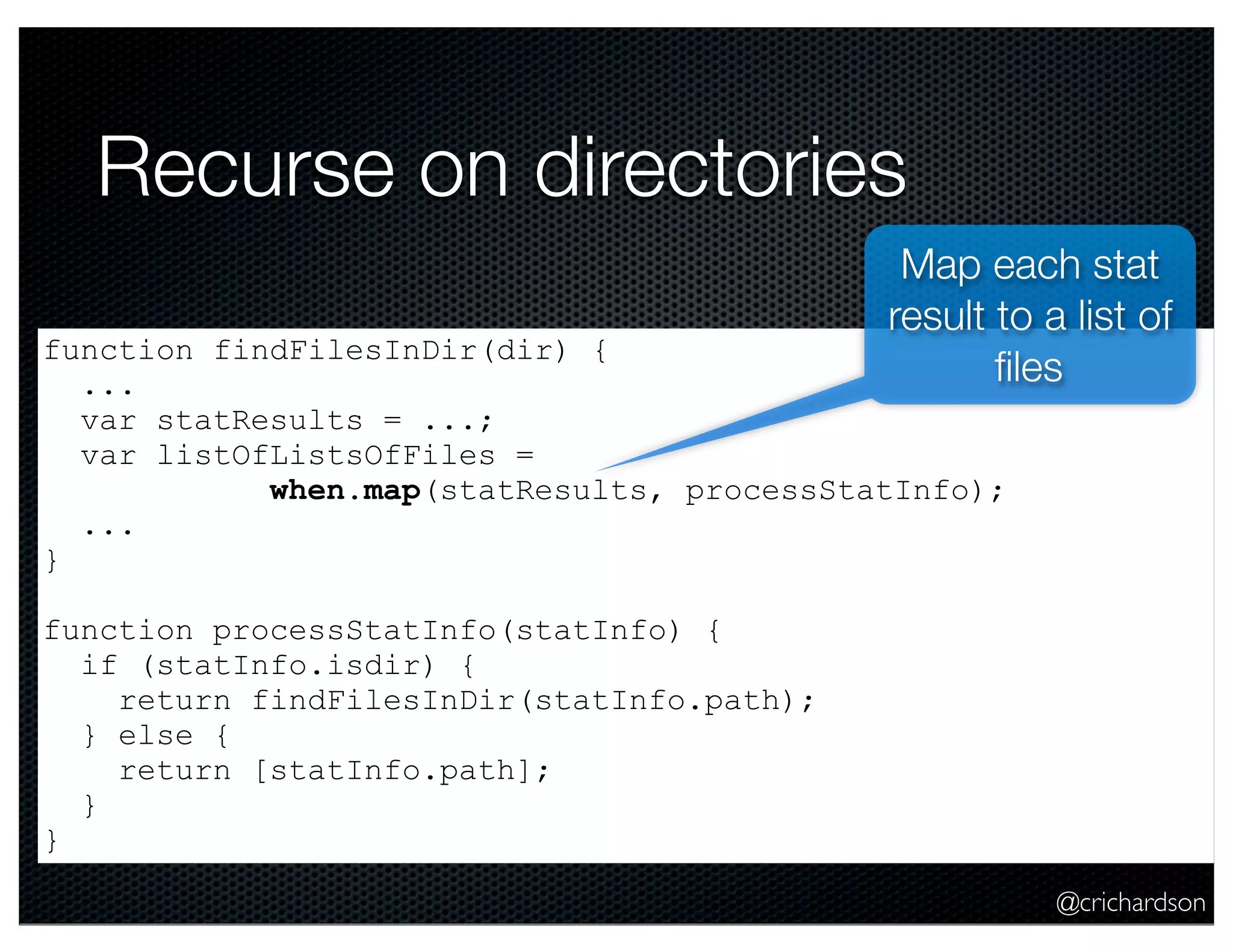 @crichardson
Recurse on directories
function findFilesInDir(dir) {
...
var statResults = ...;
var listOfListsOfFiles =
when.map(statResults, processStatInfo);
...
}
function processStatInfo(statInfo) {
if (statInfo.isdir) {
return findFilesInDir(statInfo.path);
} else {
return [statInfo.path];
}
}
Map each stat
result to a list of
ﬁles
 