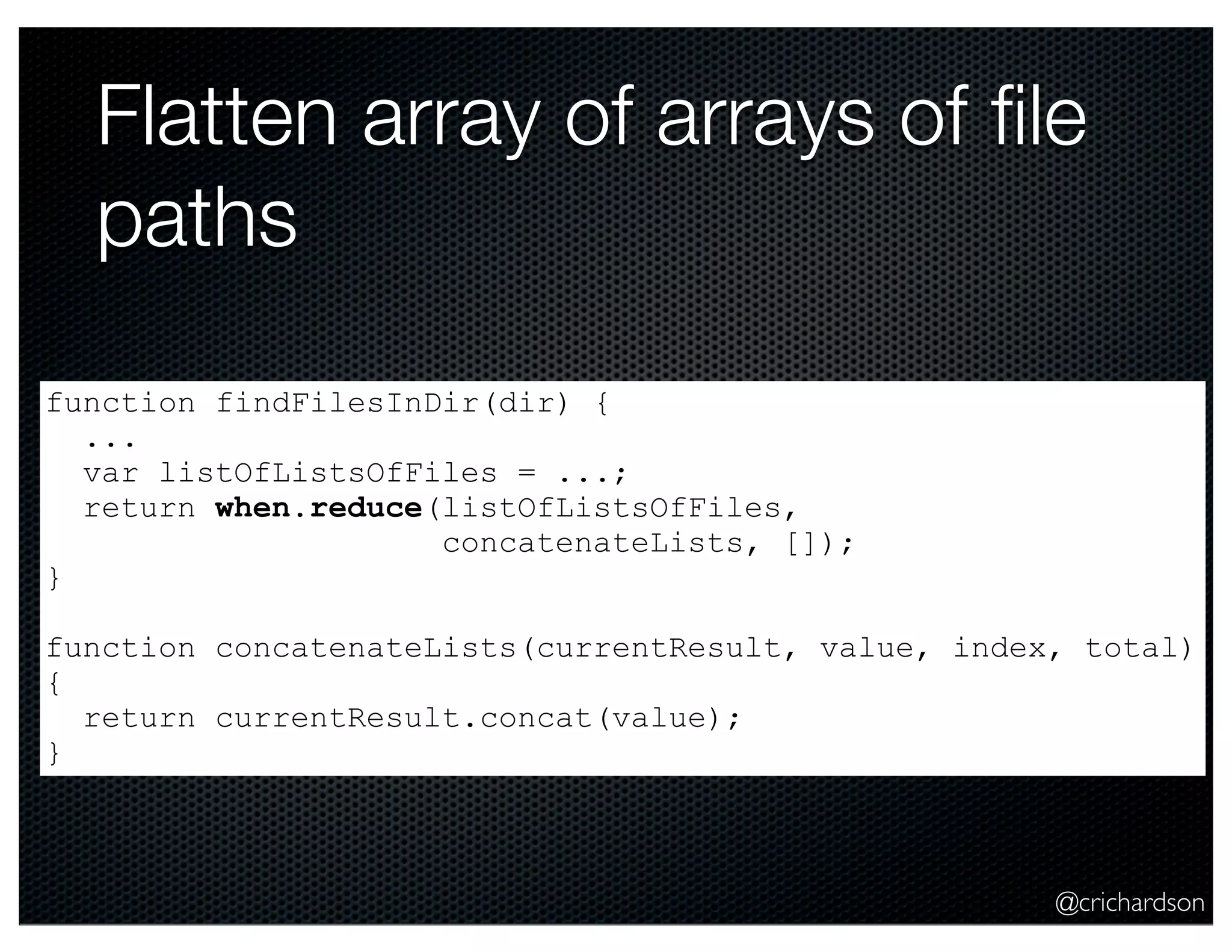 @crichardson
Flatten array of arrays of ﬁle
paths
function findFilesInDir(dir) {
...
var listOfListsOfFiles = ...;
return when.reduce(listOfListsOfFiles,
concatenateLists, []);
}
function concatenateLists(currentResult, value, index, total)
{
return currentResult.concat(value);
}
 