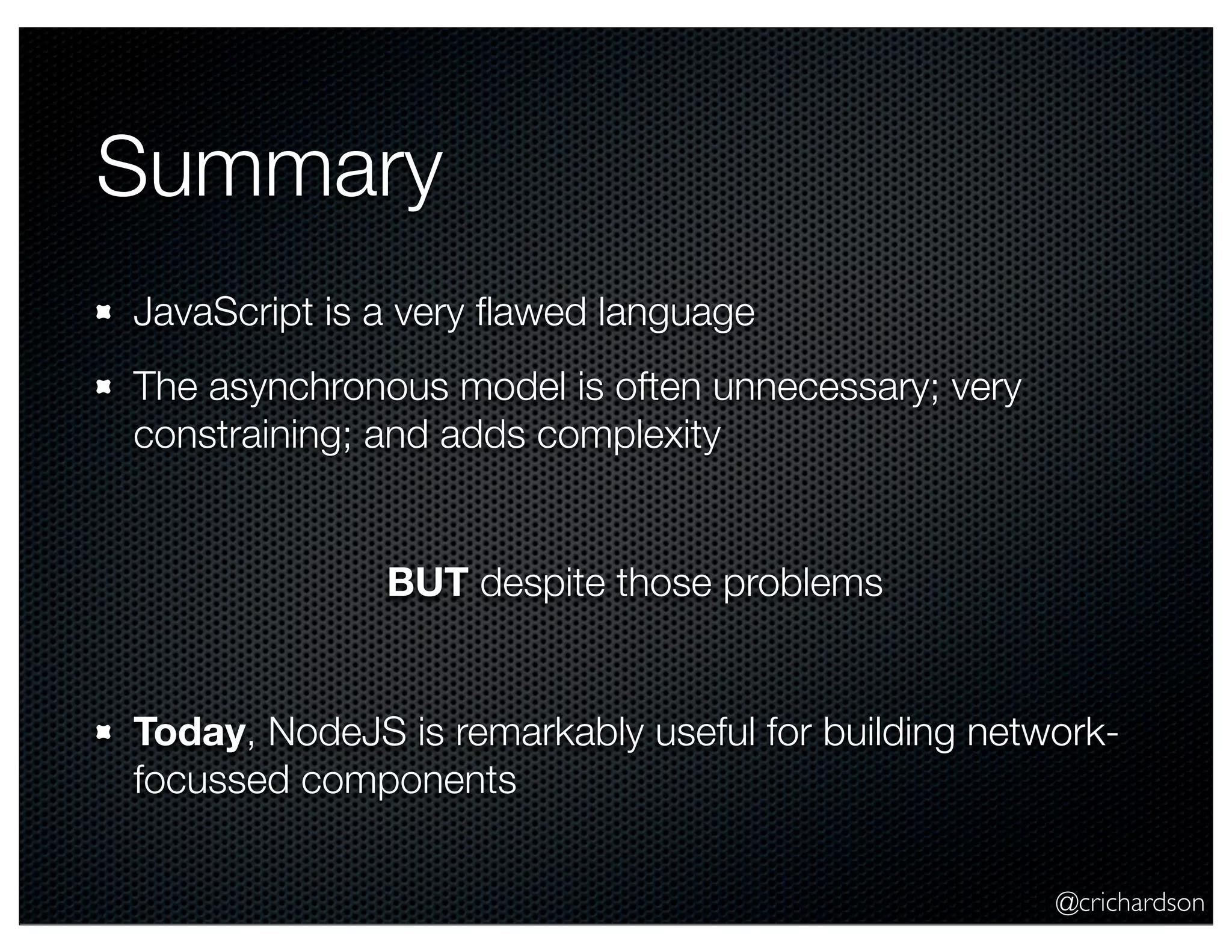 @crichardson
Summary
JavaScript is a very ﬂawed language
The asynchronous model is often unnecessary; very
constraining; and adds complexity
BUT despite those problems
Today, NodeJS is remarkably useful for building network-
focussed components
 