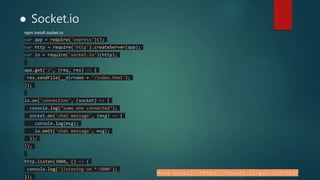 ● Socket.io
npm install socket.io
var app = require('express')();
var http = require('http').createServer(app);
var io = require('socket.io')(http);
app.get('/', (req, res) => {
res.sendFile(__dirname + '/index.html');
});
io.on('connection', (socket) => {
console.log("some one connected");
socket.on('chat message', (msg) => {
console.log(msg);
io.emit('chat message', msg);
});
});
http.listen(3000, () => {
console.log('listening on *:3000');
});
More Detail:-https://socket.io/get-started/
 