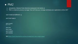 ● PM2
1. ADVANCED, PRODUCTION PROCESS MANAGER FOR NODE.JS
2. PM2 is a daemon process manager that will help you manage and keep your application online 24/7
npm install pm2@latest -g
pm2 start app.js
pm2 monit
pm2 monit
pm2 list
pm2 stop
pm2 restart
pm2 delete
Ref:https://pm2.keymetrics.io/docs/usage/pm2-doc-single-page/
 