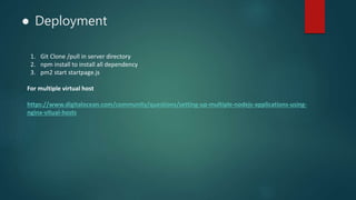 ● Deployment
1. Git Clone /pull in server directory
2. npm install to install all dependency
3. pm2 start startpage.js
For multiple virtual host
https://www.digitalocean.com/community/questions/setting-up-multiple-nodejs-applications-using-
nginx-vitual-hosts
 