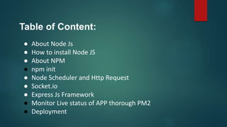 Table of Content:
● About Node Js
● How to install Node JS
● About NPM
● npm init
● Node Scheduler and Http Request
● Socket.io
● Express Js Framework
● Monitor Live status of APP thorough PM2
● Deployment
 