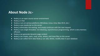 About Node Js:-
● Node.js is an open source server environment
● Node.js is free
● Node.js runs on various platforms (Windows, Linux, Unix, Mac OS X, etc.)
● Node.js uses JavaScript on the server
● Node.js eliminates the waiting, and simply continues with the next request.
● Node.js runs single-threaded, non-blocking, asynchronous programming, which is very memory
efficient.
● Node.js can generate dynamic page content
● Node.js can create, open, read, write, delete, and close files on the server
● Node.js can collect form data Node.js can add, delete, modify data in your database
 