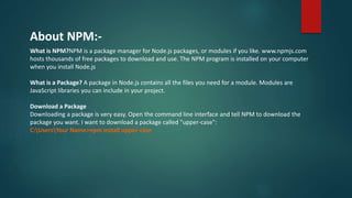 About NPM:-
What is NPM?NPM is a package manager for Node.js packages, or modules if you like. www.npmjs.com
hosts thousands of free packages to download and use. The NPM program is installed on your computer
when you install Node.js
What is a Package? A package in Node.js contains all the files you need for a module. Modules are
JavaScript libraries you can include in your project.
Download a Package
Downloading a package is very easy. Open the command line interface and tell NPM to download the
package you want. I want to download a package called "upper-case":
C:UsersYour Name>npm install upper-case
 