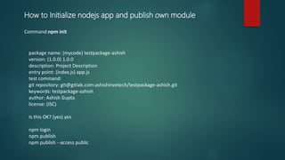 Command:npm init
package name: (mycode) testpackage-ashish
version: (1.0.0) 1.0.0
description: Project Description
entry point: (index.js) app.js
test command:
git repository: git@gitlab.com:ashishinvetech/testpackage-ashish.git
keywords: testpackage-ashish
author: Ashish Gupta
license: (ISC)
Is this OK? (yes) yes
npm login
npm publish
npm publish --access public
How to Initialize nodejs app and publish own module
 