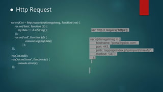 ● Http Request
var http = require('https');
var optionsgetmsg = {
hostname: 'portal.hpsldc.com',
port: 443,
path: '/app/api/index.php/importrtmiexftp',
method: 'GET'
};
var reqGet = http.request(optionsgetmsg, function (res) {
res.on('data', function (d) {
myData += d.toString();
});
res.on('end', function (d) {
console.log(myData);
});
});
reqGet.end();
reqGet.on('error', function (e) {
console.error(e);
});
 