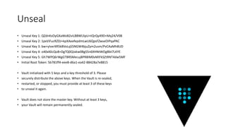 Unseal
• Unseal Key 1: QZdnKsOyGXaWoB2viLBBWLlIpU+tQrQy49D+Mq24/V0B
• Unseal Key 2: 1pxViFucRZDJ+kpXAeefepdmLwU6QpsFZwseOIPqaPAC
• Unseal Key 3: bw+yIvxrXR5k8VoLqS5NGW4bjuZym2usm/PvCAaMh8UD
• Unseal Key 4: o40xl6lcQo8+DgTQ0QJxkw0BgS5n6XHNtWOgBbt7LKYE
• Unseal Key 5: Gh7WPQ6rWgGTBRSMecuj8PR8IM0vMIFkSZtRNT4dw5MF
• Initial Root Token: 5b781ff4-eee8-d6a1-ea42-88428a7e8815
• Vault initialized with 5 keys and a key threshold of 3. Please
• securely distribute the above keys. When the Vault is re-sealed,
• restarted, or stopped, you must provide at least 3 of these keys
• to unseal it again.
• Vault does not store the master key. Without at least 3 keys,
• your Vault will remain permanently sealed.
 