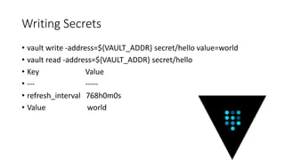 Writing Secrets
• vault write -address=${VAULT_ADDR} secret/hello value=world
• vault read -address=${VAULT_ADDR} secret/hello
• Key Value
• --- -----
• refresh_interval 768h0m0s
• Value world
 