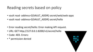 Reading secrets based on policy
• vault read -address=${VAULT_ADDR} secret/web/web-apps
• vault read -address=${VAULT_ADDR} secret/hello
• Error reading secret/hello: Error making API request.
• URL: GET http://127.0.0.1:8200/v1/secret/hello
• Code: 403. Errors:
• * permission denied
 