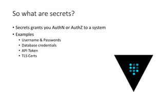 So what are secrets?
• Secrets grants you AuthN or AuthZ to a system
• Examples
• Username & Passwords
• Database credentials
• API Token
• TLS Certs
 
