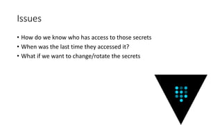 Issues
• How do we know who has access to those secrets
• When was the last time they accessed it?
• What if we want to change/rotate the secrets
 