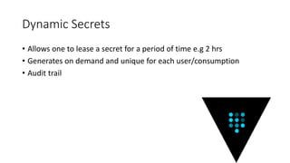 Dynamic Secrets
• Allows one to lease a secret for a period of time e.g 2 hrs
• Generates on demand and unique for each user/consumption
• Audit trail
 