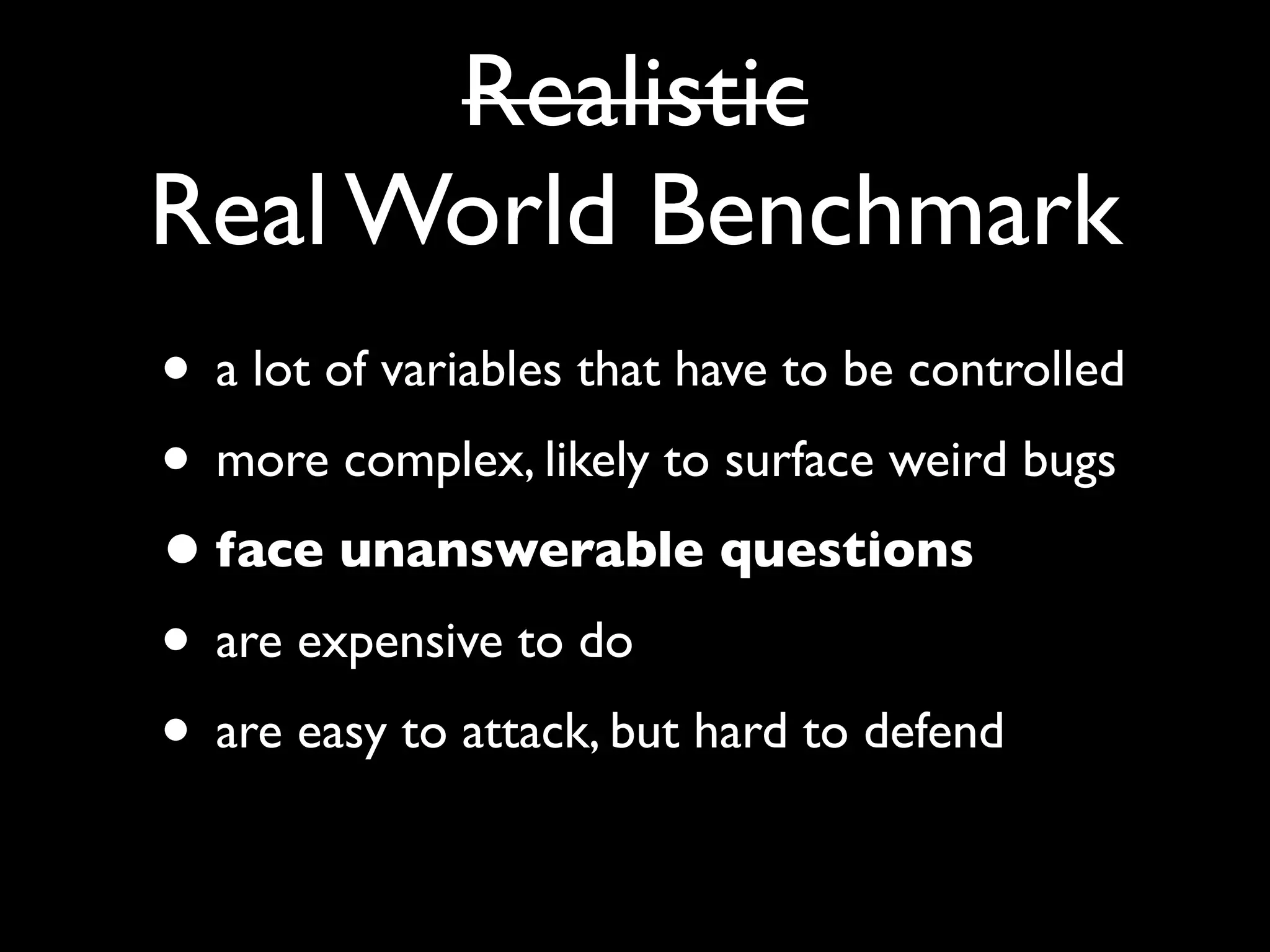 Realistic
Real World Benchmark
• a lot of variables that have to be controlled
• more complex, likely to surface weird bugs
• face unanswerable questions
• are expensive to do
• are easy to attack, but hard to defend
 