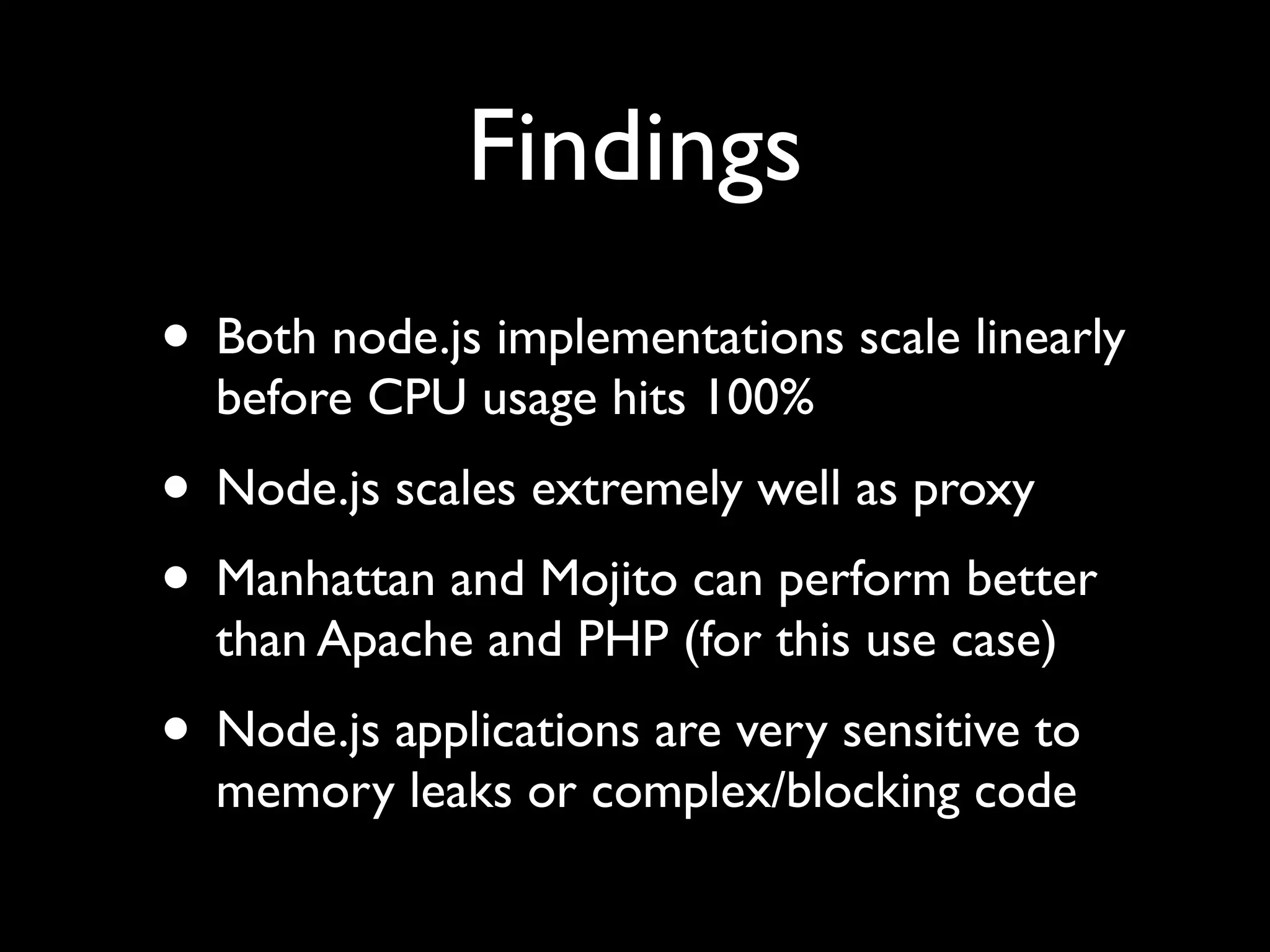 Findings
• Both node.js implementations scale linearly
  before CPU usage hits 100%
• Node.js scales extremely well as proxy
• Manhattan and Mojito can perform better
  than Apache and PHP (for this use case)
• Node.js applications are very sensitive to
  memory leaks or complex/blocking code
 